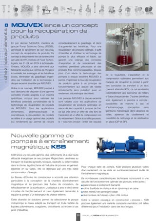 Nouvelle gamme de 
pompes à entraînement 
magnétique KSB 
PROFLUIDinfos • 10 N°69 • octobre 2014 
En juin dernier, MOUVEX, membre du 
groupe Pump Solutions Group (PSG®), 
annonçait le lancement de son nouveau 
concept de récupération de produits. Ce 
concept a été présenté lors de la rencontre 
annuelle de l'IFT, Institute of Food Techno - 
logists, les 21-24 juin 2014 à la Nouvelle- 
Orléans. MOUVEX a ainsi démontré aux 
fabricants soumis aux normes de l'hygiène 
industrielle, les avantages et les bénéfices 
(coûts, élimination du gaspillage) engen - 
drés par l'utilisation de la technologie à 
disque excentré inventée par MOUVEX. 
Grâce à ce concept, MOUVEX permet à 
ces fabricants de disposer d'une gamme 
complète d'outils adaptés à un marché 
spécifique, conçus pour valoriser les 
bénéfices potentiels consi dérables de la 
technologie de récupération de produits 
de MOUVEX. Pour les applications 
alimentaires, phar ma ceutiques et 
cosmétiques, la récu pération de produits 
se réfère à un usage optimal des produits 
(ou rendement) qui permet de réduire 
considérablement le gaspillage, et donc 
d'augmenter les bénéfices. Pour une 
récupération de produits optimale, il suffit 
d'identifier et d'utiliser la technologie de 
pompe la plus efficace et fiable, qui 
garantit une vidange des conduites 
d'aspiration et de refoulement des 
matières premières précieuses et des 
produits finis commercialisables. Depuis 
plus d'un siècle la technologie des 
pompes à disque excentré MOUVEX a 
permis d'optimiser le taux de récupération 
de produits grâce à un principe de 
fonctionnement qui assure de faibles 
écoulements sans pulsation avec un 
rendement volumétrique très élevé. 
Les pompes MOUVEX à disque excentré 
sont idéales pour les applications de 
récupération de produits optimales en 
raison de leur capacité à pomper de l'air, 
ce qui crée ainsi un effet de vide lors de 
l'aspiration et un effet de compression lors 
du refoulement. Grâce à cet effet poussoir, 
le « bouchon-produit » entier est expulsé 
KSB © MOUVEX © 
de la tuyauterie. L'aspiration et la 
compression optimales permettent aux 
pompes de récupérer le produit à partir 
des conduites de transfert à un taux 
pouvant atteindre 90%, ce qui représente 
potentiellement une économie de milliers 
d’Euros chaque année. D'autres bénéfices 
sont également à prendre à compte : 
possibilités de marche à sec et 
d'autoamorçage, concep tion sans 
garnitures mécaniques donc absence de 
fuites, absence de cisaillement et 
possibilité de nettoyage et de stérili sation 
en place (CIP et SIP). 
> chez nos adhérents 
MOUVEX lance un concept 
pour la récupération de 
produits 
KSB lance une nouvelle gamme plus performante et à plus haute 
efficacité énergétique de ses pompes Magnochem, destinées au 
transport de liquides agressifs, toxiques, explosifs ou inflammables 
dans la chimie, la pétrochimie et l’industrie de process en général. 
Déclinée en 52 tailles, elle se distingue par une très faible 
consommation d’énergie. 
Le Bureau d’Études du constructeur a accordé une attention 
particulière à la conception de la chambre d’entraînement 
magnétique et au parcours des fluides de circulation, de 
refroidissement et de lubrification. L’utilisateur a ainsi le choix entre 
4 modes de fonctionnement et peut également demander à 
équiper la pompe d’un échangeur de chaleur externe. 
Cette diversité de solutions permet de sélectionner le groupe 
motopompe le mieux adapté au transport en toute fiabilité de 
liquides polymérisants, coagulants, cristallisants ou encore à bas 
point d’ébullition. 
Pour chaque taille de pompe, KSB propose plusieurs tailles 
d’accouplement, ce qui évite un surdimensionnement inutile de 
l’entraînement magnétique. 
De nombreuses caractéristiques techniques concourent à une 
sécurité de fonction nement optimale des pompes, entre autres : 
paliers lisses à revêtement diamanté 
rotors équilibrés en statique et en dynamique en usine 
rotor intérieur en samarium-cobalt 
des barrières de fuite en option côté moteur 
Outre la version classique en construction « process », KSB 
propose également une variante compacte monobloc (44 tailles 
différentes) pour l’installation dans des lieux exigus. 
 