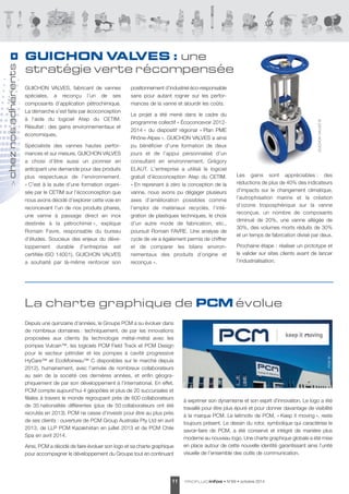 adhérents 
nos chez > Depuis une quinzaine d’années, le Groupe PCM a su évoluer dans 
de nombreux domaines : techni que ment, de par les innovations 
proposées aux clients (la technologie métal-métal avec les 
pompes Vulcain™, les logiciels PCM Field Track et PCM Design 
pour le secteur pétrolier et les pompes à cavité progressive 
HyCare™ et EcoMoineau™ C disponibles sur le marché depuis 
2012), humainement, avec l’arrivée de nombreux collaborateurs 
au sein de la société ces dernières années, et enfin géogra - 
phiquement de par son dévelop pement à l’international. En effet, 
PCM compte aujourd’hui 4 géopôles et plus de 20 succursales et 
filiales à travers le monde regroupant près de 600 colla borateurs 
de 35 nationalités différentes (plus de 50 colla borateurs ont été 
recrutés en 2013). PCM ne cesse d’investir pour être au plus près 
de ses clients : ouverture de PCM Group Australia Pty Ltd en avril 
2013, de LLP PCM Kazakhstan en juillet 2013 et de PCM Chile 
Spa en avril 2014. 
Ainsi, PCM a décidé de faire évoluer son logo et sa charte graphique 
pour accompagner le développement du Groupe tout en continuant 
11 PROFLUIDinfos • N°69 • octobre 2014 à exprimer son dynamisme et son esprit d’innovation. Le logo a été 
travaillé pour être plus épuré et pour donner davantage de visibilité 
à la marque PCM. Le leitmotiv de PCM, « Keep it moving », reste 
toujours présent. Le dessin du rotor, symbolique qui caractérise le 
savoir-faire de PCM, a été conservé et intégré de manière plus 
moderne au nouveau logo. Une charte graphique globale a été mise 
en place autour de cette nouvelle identité garantissant ainsi l’unité 
visuelle de l’ensemble des outils de communication. 
GUICHON VALVES, fabricant de vannes 
spéciales, a reconçu l’un de ses 
composants d’application pétro chimique. 
La démarche s’est faite par écocon ception 
à l'aide du logiciel Atep du CETIM. 
Résultat : des gains environ ne mentaux et 
économiques. 
Spécialiste des vannes hautes perfor - 
mances et sur mesure, GUICHON VALVES 
a choisi d’être aussi un pionnier en 
anticipant une demande pour des produits 
plus respectueux de l’environnement. 
« C’est à la suite d’une formation organi - 
sée par le CETIM sur l’éco conception que 
nous avons décidé d’explorer cette voie en 
reconcevant l’un de nos produits phares, 
une vanne à passage direct en inox 
destinée à la pétrochimie », explique 
Romain Favre, responsable du bureau 
d'études. Soucieux des enjeux du déve - 
loppement durable (l’entreprise est 
certifiée ISO 14001), GUICHON VALVES 
a souhaité par là-même renforcer son 
positionnement d’industriel éco-responsable 
sans pour autant rogner sur les perfor - 
mances de la vanne et alourdir les coûts. 
Le projet a été mené dans le cadre du 
programme collectif « Écoconcevoir 2012- 
2014 » du dispositif régional « Plan PME 
Rhône-Alpes ». GUICHON VALVES a ainsi 
pu bénéficier d’une formation de deux 
jours et de l’appui personnalisé d’un 
consultant en environnement, Grégory 
ELAUT. L'entreprise a utilisé le logiciel 
gratuit d’écoconception Atep du CETIM. 
« En reprenant à zéro la conception de la 
vanne, nous avons pu dégager plusieurs 
axes d’amélioration possibles comme 
l’emploi de matériaux recyclés, l’inté - 
gration de plastiques techniques, le choix 
d’un autre mode de fabrication, etc., 
poursuit Romain FAVRE. Une analyse de 
cycle de vie a également permis de chiffrer 
et de comparer les bilans environ - 
nementaux des produits d’origine et 
reconçus ». 
Les gains sont appréciables : des 
réductions de plus de 40% des indicateurs 
d’impacts sur le changement climatique, 
l’eutrophisation marine et la création 
d’ozone troposphérique sur la vanne 
reconçue, un nombre de composants 
diminué de 20%, une vanne allégée de 
30%, des volumes morts réduits de 30% 
et un temps de fabrication divisé par deux. 
Prochaine étape : réaliser un prototype et 
le valider sur sites clients avant de lancer 
l’industrialisation. 
GUICHON VALVES : une 
stratégie verte récompensée 
GUICHON VALVES © 
La charte graphique de PCMévolue 
PCM © 
 