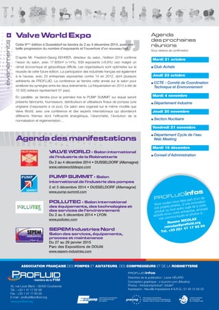 Valve World Expo 
Agenda des manifestations 
VALVE WORLD - Salon international 
de l’industrie de la Robinetterie 
Du 2 au 4 décembre 2014 • DUSSELDORF (Allemagne) 
www.valveworlddexpo.com 
PUMP SUMMIT - Salon 
international de l'industrie des pompes 
2 et 3 décembre 2014 • DUSSELDORF (Allemagne) 
www.pump-summit.com 
POLLUTEC - Salon international 
des équipements, des technologies et 
des services de l’environnement 
Du 2 au 5 décembre 2014 • LYON 
www.pollutec.com 
SEPEM Industries Nord 
Salon des services, équipements, 
process et maintenance 
Du 27 au 29 janvier 2015 
Parc des Expositions de DOUAI 
www.sepem-industries.com 
Agenda 
des prochaines 
réunions 
Sous réserve de confirmation 
Mardi 21 octobre 
Club Achats 
Jeudi 23 octobre 
CCTE - Comité de Coordination 
Technique et Environnement 
Mardi 4 novembre 
Département Industrie 
Jeudi 20 novembre 
Section Nucléaire 
Vendredi 21 novembre 
Département Cycle de l’eau 
Web Meeting 
Mardi 16 décembre 
Conseil d’Administration 
P RO FL U I Dinfos 
Vous voulez nous faire part d’un de 
vos projets phares, d’une innovation 
produit ou tout autre sujet lié à votre 
activité et/ou votre entreprise, envoyez 
vos communiqués et photos à : 
Roxane NICOLAS 
rnicolas@profluid.org 
Tél. +33 (0)1 47 17 62 84 
Cette 9ème édition à Dusseldorf se tiendra du 2 au 4 décembre 2014, avec une 
belle progression du nombre d’exposants et l’ouverture d’un nouveau hall. 
D’après Mr. Friedrich-Georg KEHRER, directeur du salon, l’édition 2014 confirme 
l’essor du salon, avec 17 800m² (+14%), 639 exposants (+6,8%) ceci malgré un 
climat économique et géopolitique difficile. Les organisateurs sont optimistes sur la 
réussite de cette future édition. La participation des industriels français est également 
à la hausse, avec 23 entreprises exposantes contre 14 en 2012, dont plusieurs 
adhérents de PROFLUID. La conférence se tiendra cette année sur le salon pour 
améliorer les synergies entre les deux événements. La fréquentation en 2012 a été de 
10 500 visiteurs représentant 57 pays. 
En parallèle, se tiendra pour la première fois le PUMP SUMMIT sur lequel seront 
présents fabricants, fournisseurs, distributeurs et utilisateurs finaux de pompes (une 
vingtaine d’exposants à ce jour). Ce salon sera organisé sur le même modèle que 
Valve World, avec une conférence et des experts internationaux qui aborderont 
différents thèmes dont l’efficacité énergétique, l’étanchéité, l’évolution de la 
normalisation et réglementation… 
> évènements 
ASSOCIATION FRANÇAISE DES POMPES ET AGITATEURS, DES COMPRESSEURS ET DE LA ROBINETTERIE 
45, rue Louis Blanc - 92400 Courbevoie 
Tél. : +33 1 47 17 62 98 
Fax : +33 1 47 17 63 00 
E-mail : profluid@profluid.org 
www.profluid.org 
PROFLUIDinfos 
Directrice de la publication : Laure HÉLARD 
Conception graphique : c-toucom.com (Moulins) 
Photos : thinkstockphotos©, fotolia© 
Impression : Neuville Impressions • S.R.G.: 01 49 12 59 33 
