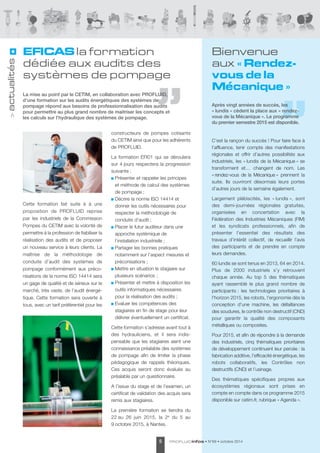 Bienvenue 
aux « Rendez-vous 
PROFLUIDinfos • N°69 • octobre 2014 5 > actualités 
de la 
Mécanique » 
Après vingt années de succès, les 
« lundis » cèdent la place aux « rendez-vous 
de la Mécanique ». Le programme 
du premier semestre 2015 est disponible. 
C’est la rançon du succès ! Pour faire face à 
l’affluence, tenir compte des manifes tations 
régionales et offrir d’autres possi bilités aux 
industriels, les « lundis de la Mécanique » se 
transforment et… changent de nom. Les 
« rendez-vous de la Mécanique » prennent la 
suite. Ils ouvriront désormais leurs portes 
d’autres jours de la semaine également. 
Largement plébiscités, les « lundis », sont 
des demi-journées régionales gratuites, 
organisées en concertation avec la 
Fédération des Industries Mécaniques (FIM) 
et les syndicats professionnels, afin de 
présenter l’essentiel des résultats des 
travaux d’intérêt collectif, de recueillir l’avis 
des participants et de prendre en compte 
leurs demandes. 
60 lundis se sont tenus en 2013, 64 en 2014. 
Plus de 2000 industriels s’y retrouvent 
chaque année. Au top 5 des thématiques 
ayant rassemblé le plus grand nombre de 
participants : les technologies prioritaires à 
l'horizon 2015, les robots, l'ergonomie dès la 
conception d'une machine, les défaillances 
des soudures, le contrôle non destructif (CND) 
pour garantir la qualité des composants 
métalliques ou composites. 
Pour 2015, et afin de répondre à la demande 
des industriels, cinq thématiques prioritaires 
de développement continuent leur percée : la 
fabrication additive, l’efficacité énergétique, les 
robots collaboratifs, les Contrôles non 
destructifs (CND) et l’usinage. 
Des thématiques spécifiques propres aux 
écosystèmes régionaux sont prises en 
compte en compte dans ce programme 2015 
disponible sur cetim.fr, rubrique « Agenda ». 
EFICAS la formation 
dédiée aux audits des 
systèmes de pompage 
La mise au point par le CETIM, en collaboration avec PROFLUID, 
d’une formation sur les audits énergétiques des systèmes de 
pompage répond aux besoins de professionnalisation des audits 
pour permettre au plus grand nombre de maitriser les concepts et 
les calculs sur l’hydraulique des systèmes de pompage. 
Cette formation fait suite à à une 
proposition de PROFLUID reprise 
par les industriels de la Commission 
Pompes du CETIM avec la volonté de 
permettre à la profession de fiabiliser la 
réalisation des audits et de proposer 
un nouveau service à leurs clients. La 
maîtrise de la méthodologie de 
conduite d’audit des systèmes de 
pompage conformément aux préco - 
nisations de la norme ISO 14414 sera 
un gage de qualité et de sérieux sur le 
marché, très vaste, de l’audit énergé - 
tique. Cette formation sera ouverte à 
tous, avec un tarif préférentiel pour les 
constructeurs de pompes cotisants 
du CETIM ainsi que pour les adhérents 
de PROFLUID. 
La formation EFI01 qui se déroulera 
sur 4 jours respectera la progression 
suivante : 
Présenter et rappeler les principes 
et méthode de calcul des systèmes 
de pompage ; 
Décrire la norme ISO 14414 et 
donner les outils nécessaires pour 
respecter la métho dologie de 
conduite d’audit ; 
Placer le futur auditeur dans une 
approche systémique de 
l‘installation industrielle ; 
Partager les bonnes pratiques 
notamment sur l’aspect mesures et 
préconisations ; 
Mettre en situation le stagiaire sur 
plusieurs scénarios ; 
Présenter et mettre à disposition les 
outils informatiques nécessaires 
pour la réali sation des audits ; 
Evaluer les compétences des 
stagiaires en fin de stage pour leur 
délivrer éventuel le ment un certificat. 
Cette formation s’adresse avant tout à 
des hydrauliciens, et il sera indis - 
pensable que les stagiaires aient une 
connaissance préalable des systèmes 
de pompage afin de limiter la phase 
pédagogique de rappels théoriques. 
Ces acquis seront donc évalués au 
préalable par un questionnaire. 
A l’issue du stage et de l’examen, un 
certificat de validation des acquis sera 
remis aux stagiaires. 
La première formation se tiendra du 
22 au 26 juin 2015, la 2e du 5 au 
9 octobre 2015, à Nantes. 
CETIM © 
 