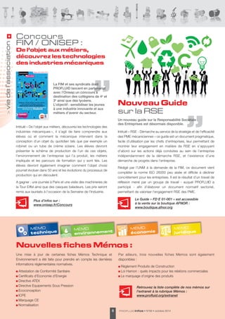 Nouveau Guide 
sur la RSE 
Le Guide « FD E 01-001 » est accessible 
à la vente sur la boutique AFNOR : 
www.boutique.afnor.org 
environnement MÉMO 
Nouvelles fiches Mémos : 
PROFLUIDinfos • 8 N°69 • octobre 2014 
La FIM et ses syndicats dont 
PROFLUID lancent en partenariat 
avec l’Onisep un concours à 
destination des collégiens de 4e et 
3e ainsi que des lycéens. 
L’objectif : sensibiliser les jeunes 
à une industrie innovante et aux 
métiers d’avenir du secteur. 
Un nouveau guide sur la Responsabilité Sociétale 
des Entreprises est désormais disponible. 
Intitulé « De l’objet aux métiers, découvrez les technologies des 
industries mécaniques », il s’agit de faire comprendre aux 
élèves où et comment la mécanique intervient dans la 
conception d’un objet du quotidien tels que par exemple un 
robinet ou un tube de crème solaire. Les élèves devront 
présenter le schéma de production de l’un de ces objets, 
l’environnement de l’entreprise qui l’a produit, les métiers 
impliqués et les parcours de formation qui y sont liés. Les 
élèves devront également imaginer comment l’objet choisi 
pourrait évoluer dans 50 ans et les évolutions du processus de 
production qui en découlent. 
A gagner : une journée à Paris et une visite des machineries de 
la Tour Eiffel ainsi que des casques baladeurs. Les prix seront 
remis aux lauréats à l’occasion de la Semaine de l’Industrie. 
Une mise à jour de certaines fiches Mémos Technique et 
Environnement a été faite pour prendre en compte les dernières 
informations réglementaires normatives. 
Attestation de Conformité Sanitaire 
Certificats d'Economie d'Energie 
Directive ATEX 
Directive Equipements Sous Pression 
Ecoconception 
ICPE 
Marquage CE 
Normalisation 
Par ailleurs, trois nouvelles fiches Mémos sont également 
disponibles : 
Règlement Produits de Construction 
Loi Hamon : quels impacts pour les relations commerciales 
Le marquage d’origine des produits 
Concours 
FIM / ONISEP : 
De l’objet aux métiers, 
découvrez les technologies 
des industries mécaniques 
> vie de l’association 
Intitulé « RSE - Démarche au service de la stratégie et de l'efficacité 
des PME mécaniciennes » ce guide est un document pragmatique, 
facile d’utilisation par les chefs d’entreprises, leur permettant de 
montrer leur engagement en matière de RSE en s’appuyant 
d’abord sur les actions déjà conduites au sein de l’entreprise 
indépendamment de la démarche RSE, et l’existence d’une 
démarche de progrès dans l’entreprise. 
Rédigé par l’UNM à la demande de la FIM, ce document vient 
compléter la norme ISO 26000 peu aisée et difficile à décliner 
concrètement pour les entreprises. Il est le résultat d’un travail de 
réflexion mené par un groupe de travail - auquel PROFLUID a 
participé - afin d’élaborer un document normatif sectoriel, 
permettant de valoriser l'engagement RSE des PME. 
MÉMO 
technique MÉM O 
économie MÉMO 
juridique 
Retrouvez la liste complète de nos mémos sur 
l'extranet à la rubrique Mémos : 
www.profluid.org/extranet 
Plus d’infos sur : 
www.onisep.fr/Concours 
 