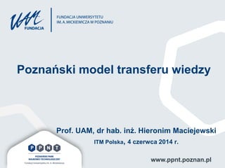 www.ppnt.poznan.pl
Poznański model transferu wiedzy
Prof. UAM, dr hab. inż. Hieronim Maciejewski
ITM Polska, 4 czerwca 2014 r.
 