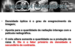 • Densidade óptica é o grau de enegrecimento da
imagem;
• Aponta para a quantidade de radiação interage com a
película radiográfica.
• O mAs altera somente a quantidade ou a produção de
raios X. Ele é o fator primário de densidade e
secundário de contraste.
 