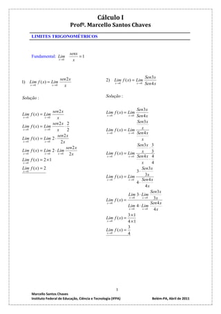 Cálculo I
                                 Profº. Marcello Santos Chaves
       LIMITES TRIGONOMÉTRICOS


                                 senx
       Fundamental: Lim               =1
                          x →0     x


                                                                                   Sen 3 x
1)    Lim f ( x ) = Lim
                          sen 2 x                      2)      Lim f ( x ) = Lim
                                                               x →0         x →0   Sen 4 x
      x→0           x→0     x

Solução :                                              Solução :

                                                                             Sen 3 x
Lim f ( x ) = Lim
                     sen 2 x                           Lim f ( x ) = Lim
                                                        x →0           x → 0 Sen 4 x
x→0             x→0     x
                     sen 2 x 2                                               Sen3 x
Lim   f ( x ) = Lim          ⋅                                                  x
x→0             x→0     x       2                      Lim f ( x ) =   Lim
                                                        x →0           x → 0 Sen 4 x
                        sen 2 x
Lim   f ( x ) = Lim 2 ⋅                                                         x
x→0             x→0       2x
                                                                             Sen3 x 3
                               sen 2 x                                               ⋅
Lim   f ( x ) = Lim 2 ⋅ Lim                                                     x      3
x→0             x→0     x→0      2x                    Lim f ( x ) =   Lim
                                                        x →0           x → 0 Sen 4 x 4
Lim   f ( x) = 2 × 1                                                                 ⋅
x→0                                                                             x      4
Lim f ( x ) = 2                                                                 Sen 3 x
x→0                                                                          3⋅
                                                       Lim f ( x ) =   Lim        3x
                                                        x →0           x →0     Sen 4 x
                                                                             4⋅
                                                                                  4x
                                                                                      Sen 3 x
                                                                       Lim 3 ⋅ Lim
                                                                        x →0    x→0     3x
                                                       Lim f ( x ) =
                                                        x →0                          Sen 4 x
                                                                       Lim 4 ⋅ Lim
                                                                       x→0      x→0     4x
                                                                       3 ×1
                                                       Lim f ( x ) =
                                                        x →0           4 ×1
                                                                       3
                                                       Lim f ( x ) =
                                                        x →0           4




                                                               1
       Marcello Santos Chaves
       Instituto Federal de Educação, Ciência e Tecnologia (IFPA)                      Belém-PA, Abril de 2011
 