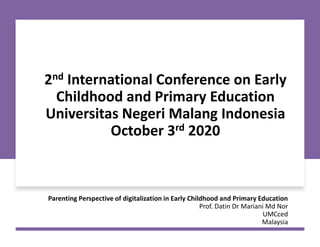 2nd International Conference on Early
Childhood and Primary Education
Universitas Negeri Malang Indonesia
October 3rd 2020
Parenting Perspective of digitalization in Early Childhood and Primary Education
Prof. Datin Dr Mariani Md Nor
UMCced
Malaysia
 