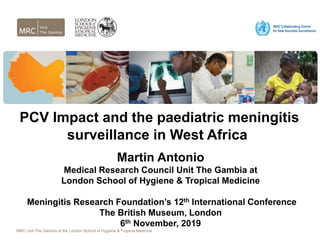 MRC Unit The Gambia at the London School of Hygiene & Tropical Medicine
PCV Impact and the paediatric meningitis
surveillance in West Africa
Martin Antonio
Medical Research Council Unit The Gambia at
London School of Hygiene & Tropical Medicine
Meningitis Research Foundation’s 12th International Conference
The British Museum, London
6th November, 2019
 