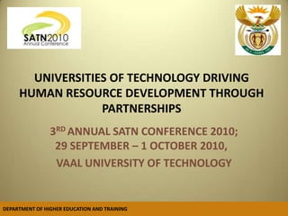  UNIVERSITIES OF TECHNOLOGY DRIVING HUMAN RESOURCE DEVELOPMENT THROUGH PARTNERSHIPS 3RD ANNUAL SATN CONFERENCE 2010; 29 SEPTEMBER – 1 OCTOBER 2010,   VAAL UNIVERSITY OF TECHNOLOGY DEPARTMENT OF HIGHER EDUCATION AND TRAINING   