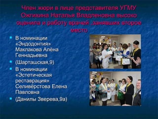 Член жюри в лице представителя УГМУЧлен жюри в лице представителя УГМУ
Ожгихина Наталья Владленовна высокоОжгихина Наталья Владленовна высоко
оценила и работу врачей ,занявших второеоценила и работу врачей ,занявших второе
местоместо
 В номинацииВ номинации
«Эндодонтия»«Эндодонтия»
Маклакова АлёнаМаклакова Алёна
ГеннадьевнаГеннадьевна
 (Шарташская,9)(Шарташская,9)
 В номинацииВ номинации
«Эстетическая«Эстетическая
реставрация»реставрация»
Селивёрстова ЕленаСеливёрстова Елена
ПавловнаПавловна
 (Данилы Зверева,9а)(Данилы Зверева,9а)
 