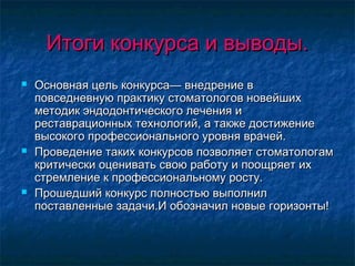 Итоги конкурса и выводы.Итоги конкурса и выводы.
 Основная цель конкурса— внедрение вОсновная цель конкурса— внедрение в
повседневную практику стоматологов новейшихповседневную практику стоматологов новейших
методик эндодонтического лечения иметодик эндодонтического лечения и
реставрационных технологий, а также достижениереставрационных технологий, а также достижение
высокого профессионального уровня врачей.высокого профессионального уровня врачей.
 Проведение таких конкурсов позволяет стоматологамПроведение таких конкурсов позволяет стоматологам
критически оценивать свою работу и поощряет ихкритически оценивать свою работу и поощряет их
стремление к профессиональному росту.стремление к профессиональному росту.
 Прошедший конкурс полностью выполнилПрошедший конкурс полностью выполнил
поставленные задачи.И обозначил новые горизонты!поставленные задачи.И обозначил новые горизонты!
 