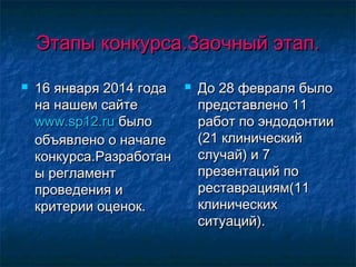 Этапы конкурса.Заочный этап.Этапы конкурса.Заочный этап.
 16 января 2014 года16 января 2014 года
на нашем сайтена нашем сайте
www.sp12.ruwww.sp12.ru былобыло
объявлено о началеобъявлено о начале
конкурса.Разработанконкурса.Разработан
ы регламенты регламент
проведения ипроведения и
критерии оценок.критерии оценок.
 До 28 февраля былоДо 28 февраля было
представлено 11представлено 11
работ по эндодонтииработ по эндодонтии
(21 клинический(21 клинический
случай) и 7случай) и 7
презентаций попрезентаций по
реставрациям(11реставрациям(11
клиническихклинических
ситуаций).ситуаций).
 