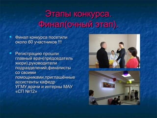 Этапы конкурса.Этапы конкурса.
Финал(очный этап).Финал(очный этап).
 Финал конкурса посетилиФинал конкурса посетили
около 60 участников !!!около 60 участников !!!
 Регистрацию прошлиРегистрацию прошли
главный врач(председательглавный врач(председатель
жюри),руководителижюри),руководители
подразделений,финалистыподразделений,финалисты
со своимисо своими
помощниками,приглашённыепомощниками,приглашённые
ассистенты кафедрассистенты кафедр
УГМУ,врачи и интерны МАУУГМУ,врачи и интерны МАУ
«СП №12»«СП №12»
 
