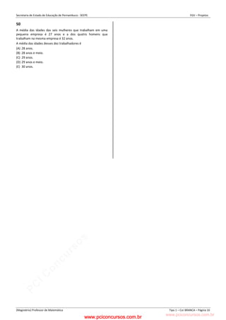 pcimarkpci MDAwMDowMDAwOjAwMDA6MDAwMDowMDAwOmZmZmY6YjFiOTo4ODYy:VGh1LCAyMyBGZWIgMjAyMyAxMzozMjowNCAtMDMwMA==
www.pciconcursos.com.br
Secretaria de Estado de Educação de Pernambuco - SEEPE FGV – Projetos
(Magistério) Professor de Matemática Tipo 1 – Cor BRANCA – Página 10
50
A média das idades das seis mulheres que trabalham em uma
pequena empresa é 27 anos e a dos quatro homens que
trabalham na mesma empresa é 32 anos.
A média das idades desses dez trabalhadores é
(A) 28 anos.
(B) 28 anos e meio.
(C) 29 anos.
(D) 29 anos e meio.
(E) 30 anos.
www.pciconcursos.com.br
 
