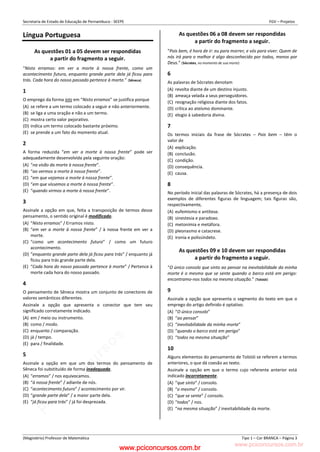 pcimarkpci MDAwMDowMDAwOjAwMDA6MDAwMDowMDAwOmZmZmY6YjFiOTo4ODYy:VGh1LCAyMyBGZWIgMjAyMyAxMzozMjowNCAtMDMwMA==
www.pciconcursos.com.br
Secretaria de Estado de Educação de Pernambuco - SEEPE FGV – Projetos
(Magistério) Professor de Matemática Tipo 1 – Cor BRANCA – Página 3
Língua Portuguesa
As questões 01 a 05 devem ser respondidas
a partir do fragmento a seguir.
“Nisto erramos: em ver a morte à nossa frente, como um
acontecimento futuro, enquanto grande parte dela já ficou para
trás. Cada hora do nosso passado pertence à morte.” (Sêneca)
1
O emprego da forma isto em “Nisto erramos” se justifica porque
(A) se refere a um termo colocado a seguir e não anteriormente.
(B) se liga a uma oração e não a um termo.
(C) mostra certo valor pejorativo.
(D) indica um termo colocado bastante próximo.
(E) se prende a um fato do momento atual.
2
A forma reduzida “em ver a morte à nossa frente” pode ser
adequadamente desenvolvida pela seguinte oração:
(A) “na visão da morte à nossa frente”.
(B) “ao vermos a morte à nossa frente”.
(C) “em que vejamos a morte à nossa frente”.
(D) “em que víssemos a morte à nossa frente”.
(E) “quando virmos a morte à nossa frente”.
3
Assinale a opção em que, feita a transposição de termos desse
pensamento, o sentido original é modificado.
(A) “Nisto erramos” / Erramos nisto.
(B) “em ver a morte à nossa frente” / à nossa frente em ver a
morte.
(C) “como um acontecimento futuro” / como um futuro
acontecimento.
(D) “enquanto grande parte dela já ficou para trás” / enquanto já
ficou para trás grande parte dela.
(E) “Cada hora do nosso passado pertence à morte” / Pertence à
morte cada hora do nosso passado.
4
O pensamento de Sêneca mostra um conjunto de conectores de
valores semânticos diferentes.
Assinale a opção que apresenta o conector que tem seu
significado corretamente indicado.
(A) em / meio ou instrumento.
(B) como / modo.
(C) enquanto / comparação.
(D) já / tempo.
(E) para / finalidade.
5
Assinale a opção em que um dos termos do pensamento de
Sêneca foi substituído de forma inadequada.
(A) “erramos” / nos equivocamos.
(B) “à nossa frente” / adiante de nós.
(C) “acontecimento futuro” / acontecimento por vir.
(D) “grande parte dela” / a maior parte dela.
(E) “já ficou para trás” / já foi desprezada.
As questões 06 a 08 devem ser respondidas
a partir do fragmento a seguir.
“Pois bem, é hora de ir: eu para morrer, e vós para viver. Quem de
nós irá para o melhor é algo desconhecido por todos, menos por
Deus.” (Sócrates, no momento de sua morte)
6
As palavras de Sócrates denotam
(A) revolta diante de um destino injusto.
(B) ameaça velada a seus perseguidores.
(C) resignação religiosa diante dos fatos.
(D) crítica ao ateísmo dominante.
(E) elogio à sabedoria divina.
7
Os termos iniciais da frase de Sócrates – Pois bem – têm o
valor de
(A) explicação.
(B) conclusão.
(C) condição.
(D) consequência.
(E) causa.
8
No período inicial das palavras de Sócrates, há a presença de dois
exemplos de diferentes figuras de linguagem; tais figuras são,
respectivamente,
(A) eufemismo e antítese.
(B) sinestesia e paradoxo.
(C) metonímia e metáfora.
(D) pleonasmo e catacrese.
(E) ironia e polissíndeto.
As questões 09 e 10 devem ser respondidas
a partir do fragmento a seguir.
“O único consolo que sinto ao pensar na inevitabilidade da minha
morte é o mesmo que se sente quando o barco está em perigo:
encontramo-nos todos na mesma situação.” (Tolstói)
9
Assinale a opção que apresenta o segmento do texto em que o
emprego do artigo definido é optativo.
(A) “O único consolo”
(B) “ao pensar”
(C) “inevitabilidade da minha morte”
(D) “quando o barco está em perigo”
(E) “todos na mesma situação”
10
Alguns elementos do pensamento de Tolstói se referem a termos
anteriores, o que dá coesão ao texto.
Assinale a opção em que o termo cujo referente anterior está
indicado incorretamente.
(A) “que sinto” / consolo.
(B) “o mesmo” / consolo.
(C) “que se sente” / consolo.
(D) “todos” / nos.
(E) “na mesma situação” / inevitabilidade da morte.
www.pciconcursos.com.br
 