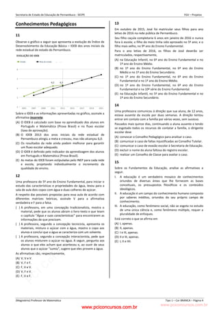 pcimarkpci MDAwMDowMDAwOjAwMDA6MDAwMDowMDAwOmZmZmY6YjFiOTo4ODYy:VGh1LCAyMyBGZWIgMjAyMyAxMzozMjowNCAtMDMwMA==
www.pciconcursos.com.br
Secretaria de Estado de Educação de Pernambuco - SEEPE FGV – Projetos
(Magistério) Professor de Matemática Tipo 1 – Cor BRANCA – Página 4
Conhecimentos Pedagógicos
11
Observe o gráfico a seguir que apresenta a evolução do Índice de
Desenvolvimento da Educação Básica – IDEB dos anos iniciais da
rede estadual do estado do Pernambuco.
Sobre o IDEB e as informações apresentadas no gráfico, assinale a
afirmativa incorreta.
(A) O IDEB é calculado com base no aprendizado dos alunos em
Português e Matemática (Prova Brasil) e no fluxo escolar
(taxa de aprovação).
(B) O IDEB 2013 dos anos iniciais da rede estadual de
Pernambuco atingiu a meta e cresceu, mas não alcançou 6,0.
(C) Os resultados da rede ainda podem melhorar para garantir
um fluxo escolar adequado.
(D) O IDEB é definido pelo indicador da aprendizagem dos alunos
em Português e Matemática (Prova Brasil).
(E) As metas do IDEB foram estipuladas pelo INEP para cada rede
e escola, projetando individualmente o incremento da
qualidade do ensino.
12
Uma professora do 5º ano do Ensino Fundamental, para iniciar o
estudo das características e propriedades da água, levou para a
sala de aula dois copos com água e duas colheres de açúcar.
A respeito das possíveis propostas para essa aula de acordo com
diferentes matrizes teóricas, assinale V para a afirmativa
verdadeira e F para a falsa.
( ) A professora, em uma concepção tradicionalista, mostra o
material, pede que os alunos abram o livro-texto e que leiam
o capítulo “Água e suas características” para encontrarem as
informações de que precisam.
( ) A professora, segundo a concepção tecnicista, apresenta os
materiais, mistura o açúcar com a água, mostra o copo aos
alunos e conclui que a água se caracteriza com um solvente.
( ) A professora, segundo a concepção interacionista, pede que
os alunos misturem o açúcar na água. A seguir, pergunta aos
alunos o que eles acham que aconteceu e, ao ouvir de seus
alunos que o açúcar “sumiu”, sugere que eles provem a água.
As afirmativas são, respectivamente,
(A) V, V e V.
(B) V, F e F.
(C) F, V e V.
(D) V, F e V.
(E) F, V e F.
13
Em outubro de 2015, José foi matricular seus filhos para ano
letivo de 2016 na rede pública de Pernambuco.
Seu filho caçula completaria 6 anos em janeiro de 2016 e nunca
fora à escola; o filho do meio tinha sido aprovado no 5º ano; e o
filho mais velho, no 9º ano do Ensino Fundamental.
Para o ano letivo de 2016, os filhos de José deverão ser
matriculados, respectivamente,
(A) na Educação Infantil, no 6º ano do Ensino Fundamental e no
1º ano do Ensino Médio.
(B) no 1º ano do Ensino Fundamental, no 6º ano do Ensino
Médio e no 1º ano do Ensino Secundário.
(C) no 1º ano do Ensino Fundamental, no 6º ano do Ensino
Fundamental e no 1º ano do Ensino Médio.
(D) no 1º ano do Ensino Fundamental, no 6º ano do Ensino
Fundamental e na 10ª série do Ensino Fundamental.
(E) na Educação Infantil, no 5º ano do Ensino Fundamental e no
1º ano do Ensino Secundário.
14
Uma professora comunicou à direção que sua aluna, de 12 anos,
estava ausente da escola por duas semanas. A direção tentou
entrar em contato com a família por várias vezes, sem sucesso.
Passados mais quinze dias, continuando a aluna ausente e tendo
se esgotado todos os recursos de contatar a família, o dirigente
escolar deve
(A) convocar o Conselho Pedagógico para analisar o caso.
(B) comunicar o caso de faltas injustificadas ao Conselho Tutelar.
(C) comunicar o caso de evasão escolar à Secretaria de Educação.
(D) excluir o nome da aluna faltosa do registro escolar.
(E) realizar um Conselho de Classe para avaliar o caso.
15
Sobre os Fundamentos da Educação, analise as afirmativas a
seguir.
I. A educação é um verdadeiro mosaico de conhecimentos
oriundos de diversas áreas que lhe fornecem as bases
conceituais, os pressupostos filosóficos e os conteúdos
ideológicos.
II. A educação é um campo do conhecimento humano composto
por saberes inéditos, oriundos do seu próprio campo de
conhecimento.
III. A educação, como fenômeno social, não se esgota no estudo
de uma única ciência e, como fenômeno múltiplo, requer a
pluralidade de enfoques.
Está correto o que se afirma em
(A) I, apenas.
(B) II, apenas.
(C) I e III, apenas.
(D) II e III, apenas.
(E) I, II e IIII.
www.pciconcursos.com.br
 