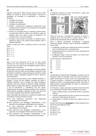 pcimarkpci MDAwMDowMDAwOjAwMDA6MDAwMDowMDAwOmZmZmY6YjFiOTo4ODYy:VGh1LCAyMyBGZWIgMjAyMyAxMzozMjowNCAtMDMwMA==
www.pciconcursos.com.br
Secretaria de Estado de Educação de Pernambuco - SEEPE FGV – Projetos
(Magistério) Professor de Matemática Tipo 1 – Cor BRANCA – Página 5
16
Segundo o documento “Base Curricular Comum para as redes
públicas do estado de ensino de Pernambuco”, relacione os
paradigmas da Educação na modernidade às respectivas
definições.
1. Paradigma do interesse
2. Paradigma da obrigação
3. Paradigma da solidariedade
( ) Propõe a superação do antagonismo disseminado entre
o espaço social e o indivíduo na construção de uma sociedade
mais justa e democrática.
( ) Funda-se na concepção de que os objetivos pessoais devem
ser priorizados sobre os coletivos, daí advindo a noção de
indivíduo como uma célula à parte da sociedade e de
sociedade como a soma dos indivíduos.
( ) Consagra o culto ao poder centralizador, na medida em que o
respeito às regras e aos costumes deve prevalecer sobre a
liberdade individual.
Assinale a opção que indica a sequência correta, de cima para
baixo.
(A) 3 – 2 – 1
(B) 3 – 1 – 2
(C) 1 – 2 – 3
(D) 2 – 3 – 1
(E) 2 – 1 – 3
17
Kátia e Lúcia são professoras do 5º ano em duas escolas
diferentes da rede estadual de Pernambuco. O planejamento
anual de cada uma delas revela abordagens próprias sobre as
relações entre as disciplinas.
Kátia planejou, para as aulas de Geografia, o estudo das Regiões
do Brasil por meio de leituras do livro didático, pesquisas e uma
prova final. O trabalho em Língua Portuguesa envolverá o estudo
de tempos verbais, ortografia, produção de texto e leitura de
livros de aventura.
Lúcia estudará com seus alunos o tema “Regiões Brasileiras” e
planejou a leitura do livro didático, pesquisas em grupo e
trabalhos individuais. Para o trabalho em Língua Portuguesa,
selecionou livros que retratam as diferentes regiões brasileiras,
além de propor o estudo sobre dialetos e regionalismos do Brasil,
a fim de desenvolver a competência oral dos alunos.
O planejamento de Língua Portuguesa também inclui o estudo de
tempos verbais, ortografia e produção de texto, cujo tema será
uma viagem imaginária pelas diferentes regiões do Brasil.
Sobre a abordagem das professoras a respeito das relações entre
as disciplinas, assinale a afirmativa correta.
(A) As duas professoras apresentam uma organização
multidisciplinar dos conteúdos.
(B) Kátia apresenta uma abordagem interdisciplinar e Lúcia
apresenta uma abordagem multidisciplinar dos conteúdos.
(C) As duas professoras apresentam uma organização
interdisciplinar dos conteúdos.
(D) Kátia apresenta uma abordagem multidisciplinar e Lúcia
apresenta uma abordagem interdisciplinar dos conteúdos.
(E) Kátia apresenta uma abordagem interdisciplinar e Lúcia
apresenta uma abordagem transdisciplinar dos conteúdos.
18
A professora selecionou os livros de literatura a seguir para
trabalhar em sua turma do 3º ano.
Tendo em vista que o planejamento curricular de História e
Geografia do 3º ano não previa o estudo sobre a África, a
professora foi questionada sobre o motivo dessa escolha.
Sobre a hipótese apresentada, considerando a legislação
educacional vigente, assinale V para a afirmativa verdadeira e
F para a falsa.
( ) A legislação considera que o interesse dos alunos é suficiente
para a inclusão desse tema no planejamento.
( ) A legislação determina a escolha de um tema relacionado aos
direitos humanos.
( ) A legislação obriga o ensino da História e da Cultura Afro-
Brasileira no ensino fundamental.
As afirmativas são, respectivamente,
(A) V, F e V.
(B) V, V e F.
(C) F, V e V.
(D) F, V e F.
(E) F, F e V.
19
A elaboração do Projeto Político-Pedagógico é indicada na Lei de
Diretrizes e Bases da Educação como uma forma de exercer a
gestão democrática na escola, sendo uma oportunidade para
“o gestor reconhecer e concretizar a participação de todos na
definição de metas e na implementação de ações. Além disso, a
equipe assume a responsabilidade de cumprir os combinados e
estar aberta a cobranças”.
As afirmativas a seguir apresentam possíveis encaminhamentos
para a elaboração do Projeto Político-Pedagógico nas escolas.
I. Adotar modelos prontos ou encomendar o PPP a consultores
externos.
II. Convidar representantes de todos os setores da escola para
pensarem a elaboração do documento.
III. Desconsiderar os conflitos de ideias que surgem durante os
debates.
Assinale a(s) afirmativa(s) contrária(s) ao caráter proposto para o
documento pela legislação citada.
(A) Apenas I.
(B) Apenas I e III.
(C) Apenas I e II.
(D) Apenas II e III.
(E) I, II e III.
www.pciconcursos.com.br
 