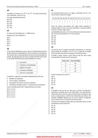 pcimarkpci MDAwMDowMDAwOjAwMDA6MDAwMDowMDAwOmZmZmY6YjFiOTo4ODYy:VGh1LCAyMyBGZWIgMjAyMyAxMzozMjowNCAtMDMwMA==
www.pciconcursos.com.br
Secretaria de Estado de Educação de Pernambuco - SEEPE FGV – Projetos
(Magistério) Professor de Matemática Tipo 1 – Cor BRANCA – Página 7
28
Considere os números 3
,
0
2
A  e 7
,
0
2
B  . Um valor aproximado,
com 2 decimais, para A é 1,23.
Um valor aproximado para B é
(A) 1,47.
(B) 1,51.
(C) 1,58.
(D) 1,63.
(E) 1,69.
29
O número de três algarismos: n = 68D é primo.
O algarismo D, das unidades, é
(A) 1.
(B) 3.
(C) 5.
(D) 7.
(E) 9.
30
O Currículo de Matemática para o Ensino Fundamental do Estado
de Pernambuco foi elaborado em 2012 com base nos Parâmetros
Curriculares para a Educação Básica da Secretaria de Educação do
Estado. Na segunda parte do Ensino Fundamental (6º ao 9º anos)
os conteúdos de Matemática estão divididos em 5 eixos:
Considere os seguintes conteúdos de Matemática do 9º ano:
 Medidas de dispersão.
 Juros simples e compostos.
 Inequações do 1º grau com duas incógnitas.
 Semelhança de figuras planas – cálculo de área e perímetro.
Esses conteúdos pertencem, respectivamente, aos eixos
(A) 2, 5, 3 e 4.
(B) 2, 3, 3 e 5.
(C) 4, 5, 3 e 1.
(D) 4, 3, 5 e 1.
(E) 2, 5, 5 e 5.
31
Um estacionamento possui 15 vagas, numeradas de 01 a 15,
como mostra o desenho a seguir.
Certo dia sabe-se que apenas três vagas estão ocupadas e,
quando chega um novo carro para estacionar o sistema escolhe,
ao acaso, uma das vagas vazias.
A probabilidade de que o carro novo não pare ao lado de nenhum
dos carros já estacionados é, no mínimo, igual a
(A) 1/3.
(B) 2/5.
(C) 1/2.
(D) 3/5.
(E) 2/3.
32
Um veículo de um hospital transporta diariamente as mesmas
quatro caixas de remédios: A, B, C e D e, a cada dia, é incluída
uma caixa extra que pode ser qualquer uma dessas quatro.
A tabela a seguir mostra o peso total em kg das cinco caixas
transportadas em cada caso da caixa extra:
O peso em kg de uma caixa C é
(A) 8.
(B) 12.
(C) 13.
(D) 15.
(E) 16.
33
O professor Joel vai de sua casa para a escola, de segunda à
sexta-feira, de ônibus (O) ou de metrô (M) e, em cada semana,
utiliza pelo menos uma vez, cada um desses dois transportes. Joel
anota, a cada semana, a ordem dos transportes que utilizou. Por
exemplo, OOMOM significa que ele usou o ônibus na segunda,
terça e quinta-feira e o metrô nos outros dois dias.
O número de sequências diferentes que Joel pode utilizar os dois
transportes em uma semana é
(A) 10.
(B) 14.
(C) 20.
(D) 30.
(E) 32.
www.pciconcursos.com.br
 