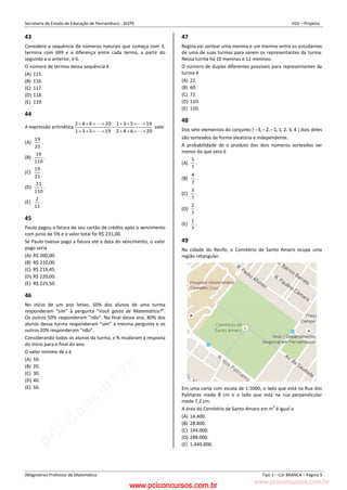 pcimarkpci MDAwMDowMDAwOjAwMDA6MDAwMDowMDAwOmZmZmY6YjFiOTo4ODYy:VGh1LCAyMyBGZWIgMjAyMyAxMzozMjowNCAtMDMwMA==
www.pciconcursos.com.br
Secretaria de Estado de Educação de Pernambuco - SEEPE FGV – Projetos
(Magistério) Professor de Matemática Tipo 1 – Cor BRANCA – Página 9
43
Considere a sequência de números naturais que começa com 3,
termina com 699 e a diferença entre cada termo, a partir do
segundo e o anterior, é 6.
O número de termos dessa sequência é
(A) 115.
(B) 116.
(C) 117.
(D) 118.
(E) 119.
44
A expressão aritmética
20
6
4
2
19
5
3
1
19
5
3
1
20
6
4
2





















vale:
(A)
20
19
.
(B)
110
19
.
(C)
21
19
.
(D)
110
21
.
(E)
11
2
.
45
Paulo pagou a fatura de seu cartão de crédito após o vencimento
com juros de 5% e o valor total foi R$ 231,00.
Se Paulo tivesse pago a fatura até a data do vencimento, o valor
pago seria
(A) R$ 200,00.
(B) R$ 210,00.
(C) R$ 219,45.
(D) R$ 220,00.
(E) R$ 225,50.
46
No início de um ano letivo, 50% dos alunos de uma turma
responderam “sim” à pergunta “Você gosta de Matemática?”.
Os outros 50% responderam “não”. No final desse ano, 80% dos
alunos dessa turma responderam “sim” à mesma pergunta e os
outros 20% responderam “não”.
Considerando todos os alunos da turma, x % mudaram a resposta
do início para o final do ano.
O valor mínimo de x é
(A) 10.
(B) 20.
(C) 30.
(D) 40.
(E) 50.
47
Regina vai sortear uma menina e um menino entre os estudantes
de uma de suas turmas para serem os representantes da turma.
Nessa turma há 10 meninas e 12 meninos.
O número de duplas diferentes possíveis para representantes da
turma é
(A) 22.
(B) 60.
(C) 72.
(D) 110.
(E) 120.
48
Dos sete elementos do conjunto { 4
3
2
1
1
2
3 ,
,
,
,
,
, 

 } dois deles
são sorteados de forma aleatória e independente.
A probabilidade de o produto dos dois números sorteados ser
menor do que zero é
(A)
7
5
.
(B)
7
4
.
(C)
7
3
.
(D)
7
2
.
(E)
7
1
.
49
Na cidade do Recife, o Cemitério de Santo Amaro ocupa uma
região retangular.
Em uma carta com escala de 1:5000, o lado que está na Rua dos
Palmares mede 8 cm e o lado que está na rua perpendicular
mede 7,2 cm.
A área do Cemitério de Santo Amaro em m
2
é igual a
(A) 14.400.
(B) 28.800.
(C) 144.000.
(D) 288.000.
(E) 1.440.000.
www.pciconcursos.com.br
 