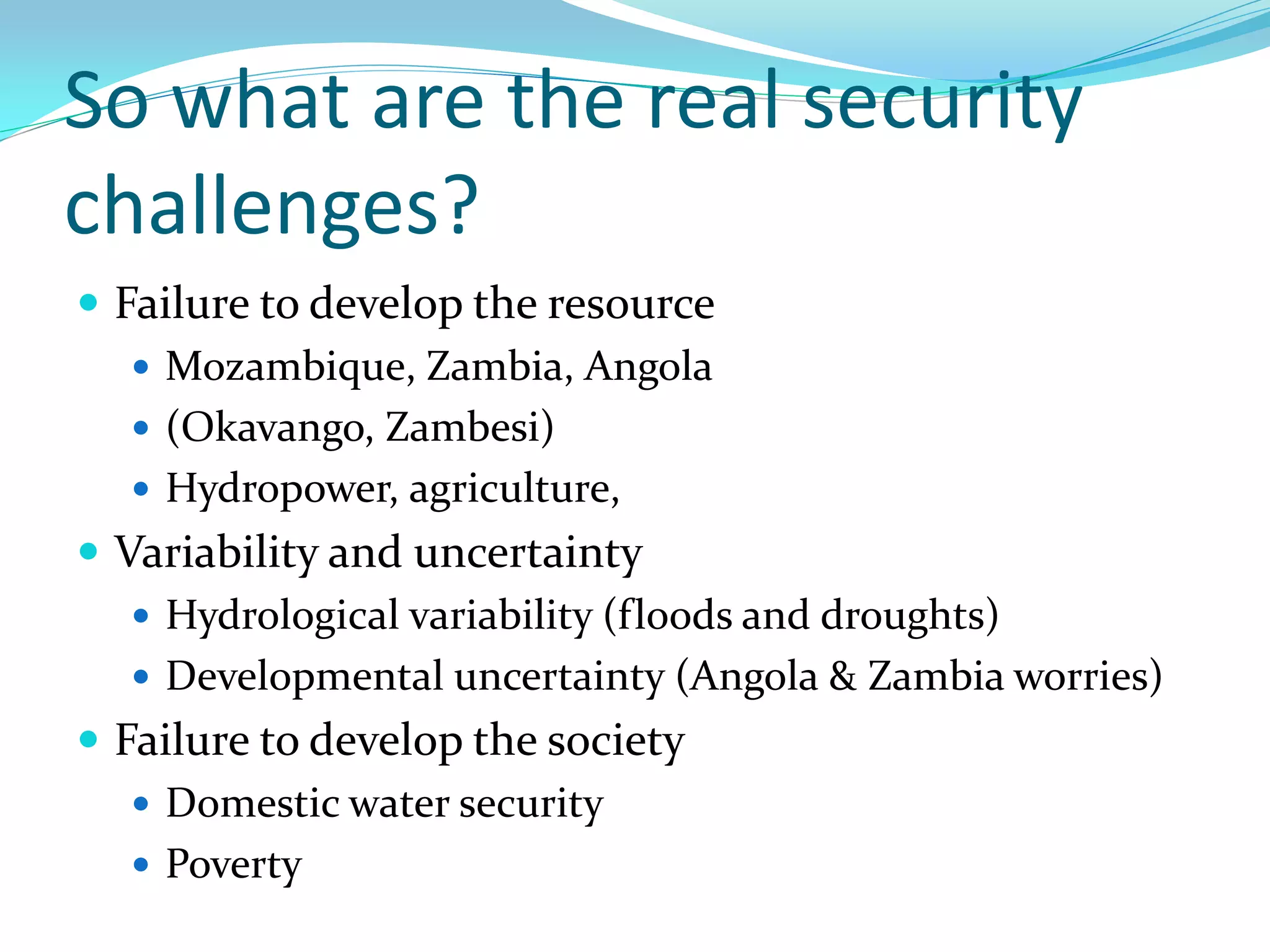 So what are the real security
challenges?
 Failure to develop the resource
    Mozambique, Zambia, Angola
    (Okavango, Zambesi)
    Hydropower, agriculture,
 Variability and uncertainty
    Hydrological variability (floods and droughts)
    Developmental uncertainty (Angola & Zambia worries)
 Failure to develop the society
    Domestic water security
    Poverty
 