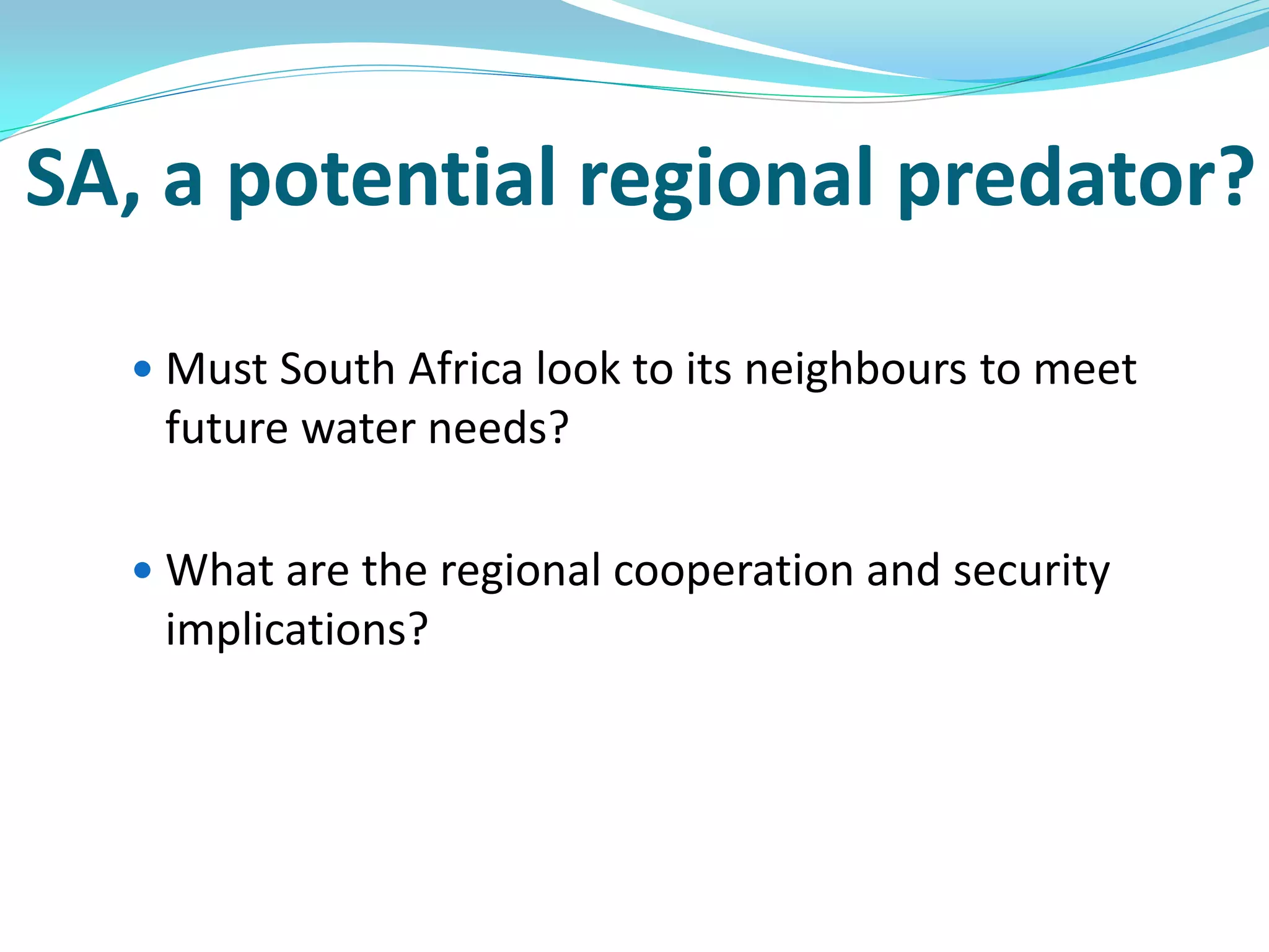 SA, a potential regional predator?

   Must South Africa look to its neighbours to meet
   future water needs?

   What are the regional cooperation and security
   implications?
 