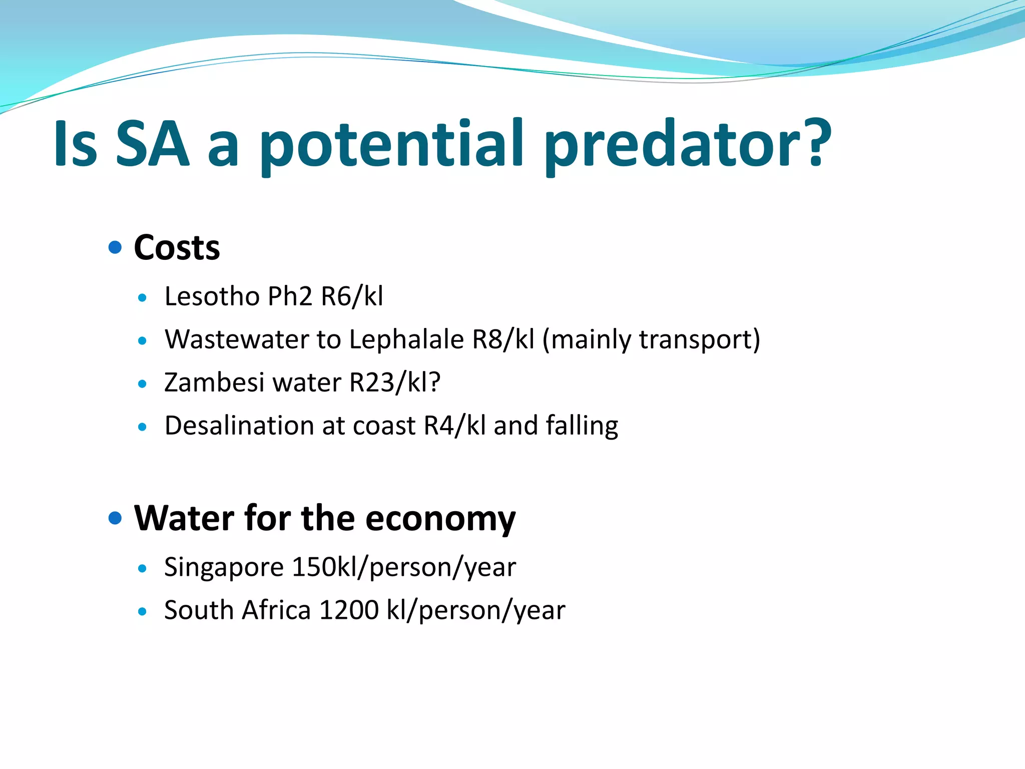 Is SA a potential predator?
  Costs
     Lesotho Ph2 R6/kl
     Wastewater to Lephalale R8/kl (mainly transport)
     Zambesi water R23/kl?
     Desalination at coast R4/kl and falling


  Water for the economy
     Singapore 150kl/person/year
     South Africa 1200 kl/person/year
 