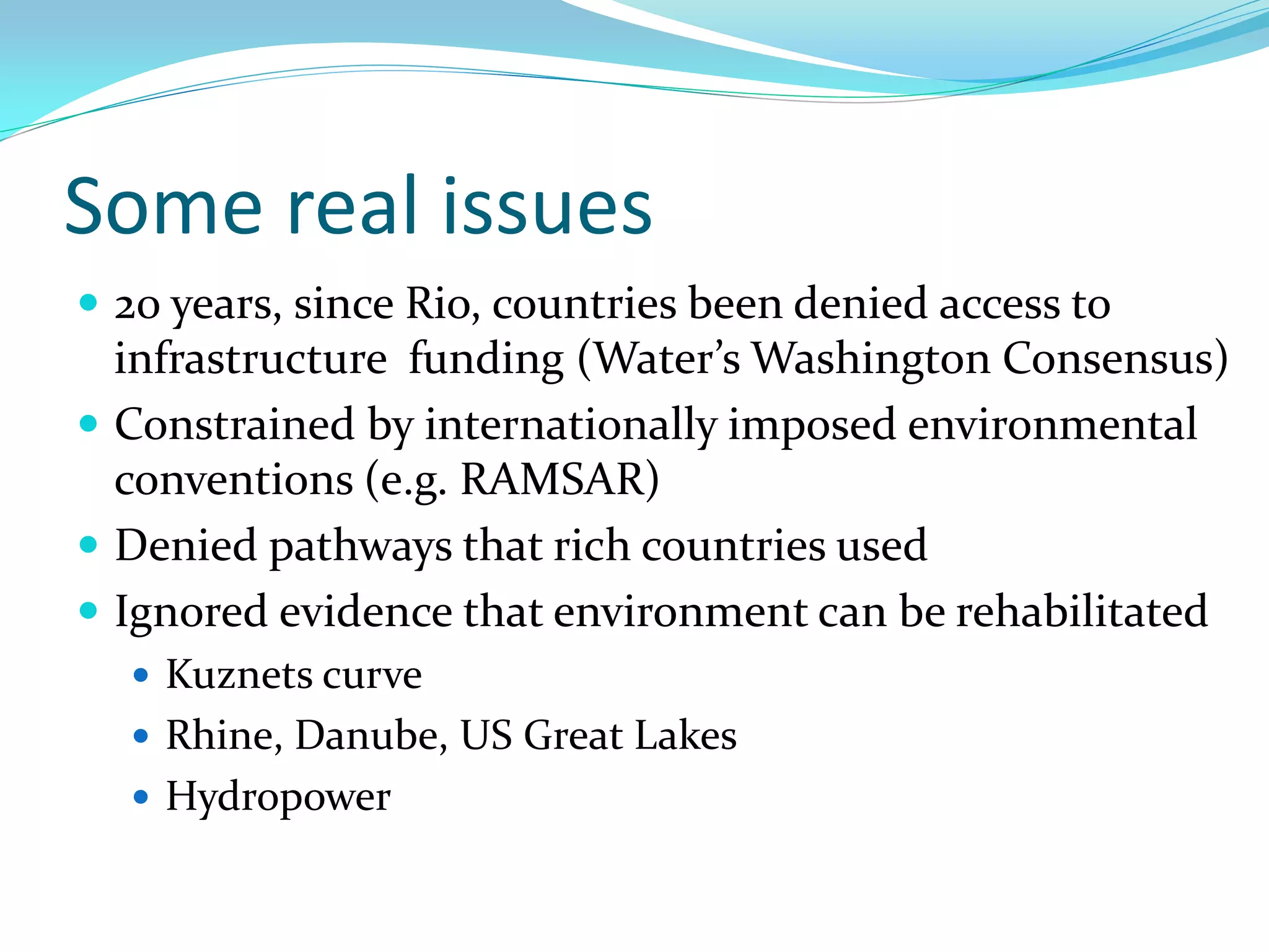 Some real issues
 20 years, since Rio, countries been denied access to
  infrastructure funding (Water’s Washington Consensus)
 Constrained by internationally imposed environmental
  conventions (e.g. RAMSAR)
 Denied pathways that rich countries used
 Ignored evidence that environment can be rehabilitated
   Kuznets curve
   Rhine, Danube, US Great Lakes
   Hydropower
 