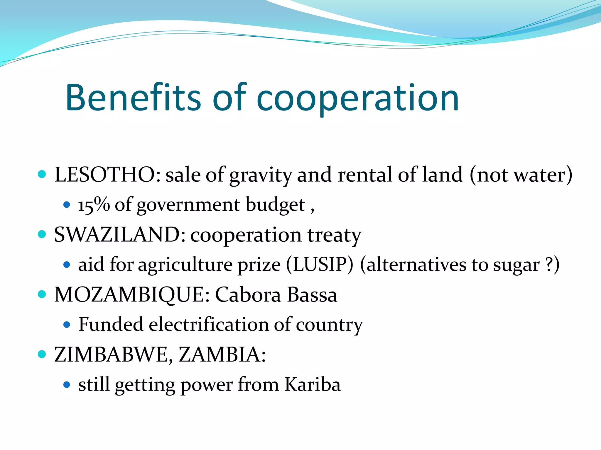 Benefits of cooperation
 LESOTHO: sale of gravity and rental of land (not water)
    15% of government budget ,
 SWAZILAND: cooperation treaty
    aid for agriculture prize (LUSIP) (alternatives to sugar ?)
 MOZAMBIQUE: Cabora Bassa
    Funded electrification of country
 ZIMBABWE, ZAMBIA:
    still getting power from Kariba
 