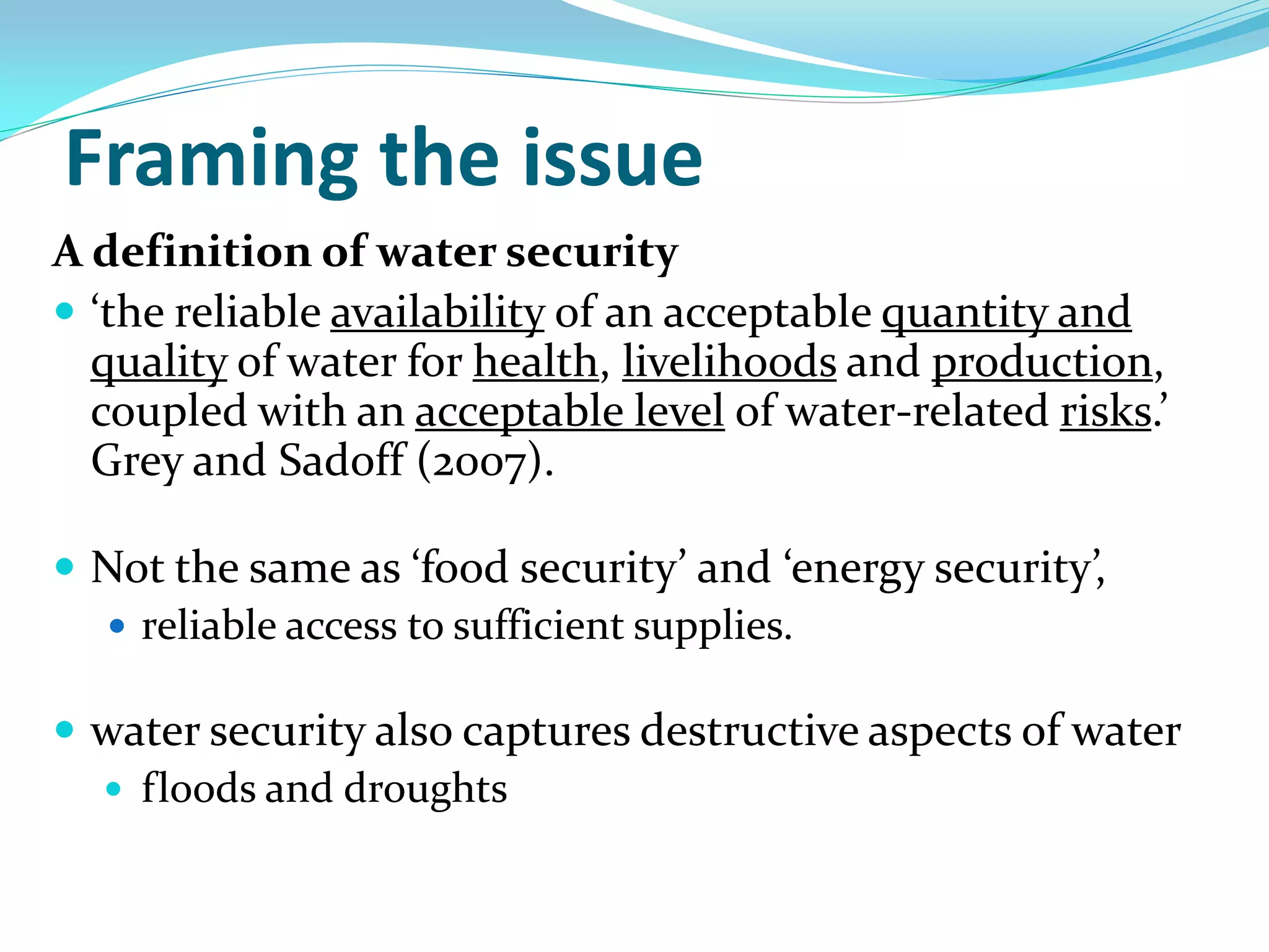 Framing the issue
A definition of water security
 ‘the reliable availability of an acceptable quantity and
  quality of water for health, livelihoods and production,
  coupled with an acceptable level of water-related risks.’
  Grey and Sadoff (2007).

 Not the same as ‘food security’ and ‘energy security’,
   reliable access to sufficient supplies.

 water security also captures destructive aspects of water
   floods and droughts
 