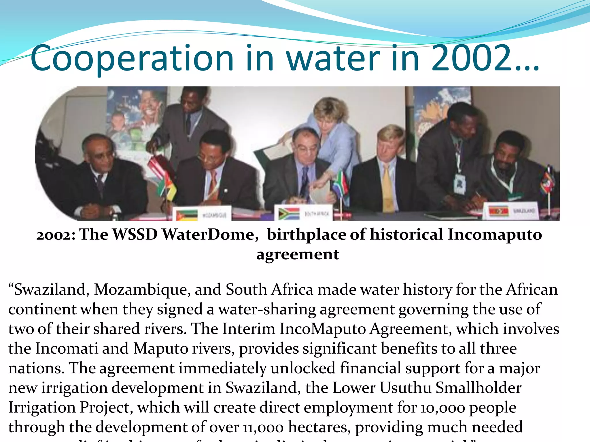 Cooperation in water in 2002…



   2002: The WSSD WaterDome, birthplace of historical Incomaputo
                           agreement

“Swaziland, Mozambique, and South Africa made water history for the African
continent when they signed a water-sharing agreement governing the use of
two of their shared rivers. The Interim IncoMaputo Agreement, which involves
the Incomati and Maputo rivers, provides significant benefits to all three
nations. The agreement immediately unlocked financial support for a major
new irrigation development in Swaziland, the Lower Usuthu Smallholder
Irrigation Project, which will create direct employment for 10,000 people
through the development of over 11,000 hectares, providing much needed
 