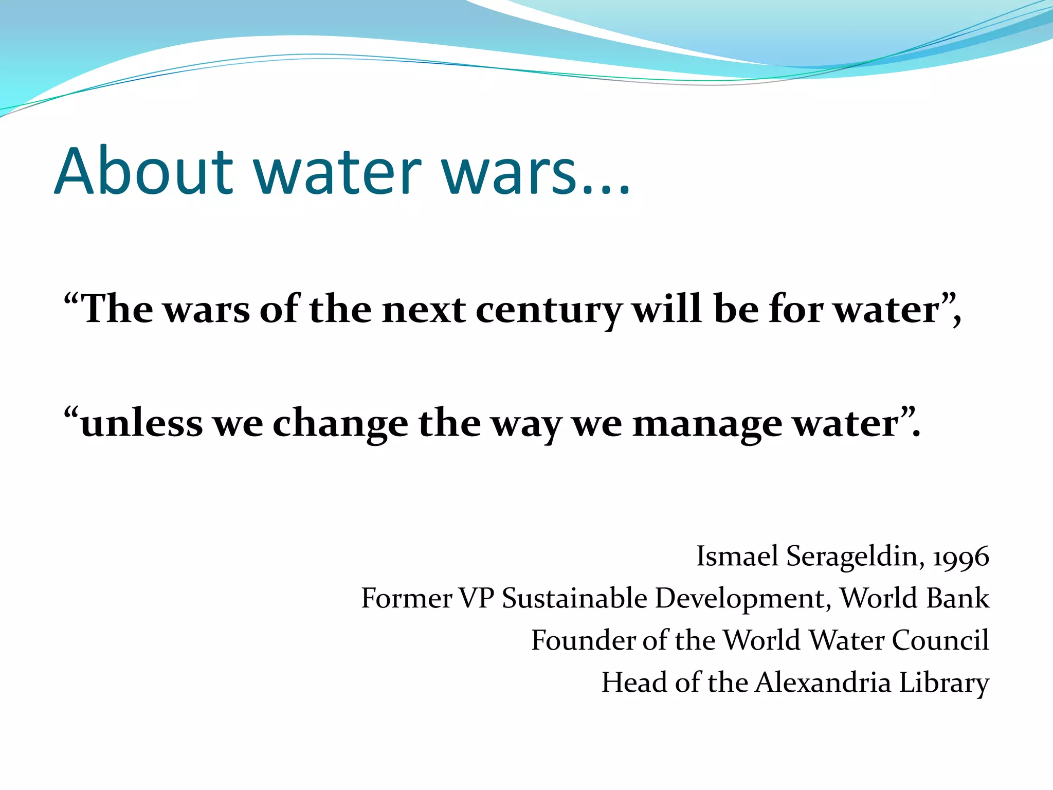 About water wars...
“The wars of the next century will be for water”,

“unless we change the way we manage water”.


                                         Ismael Serageldin, 1996
                Former VP Sustainable Development, World Bank
                            Founder of the World Water Council
                                 Head of the Alexandria Library
 