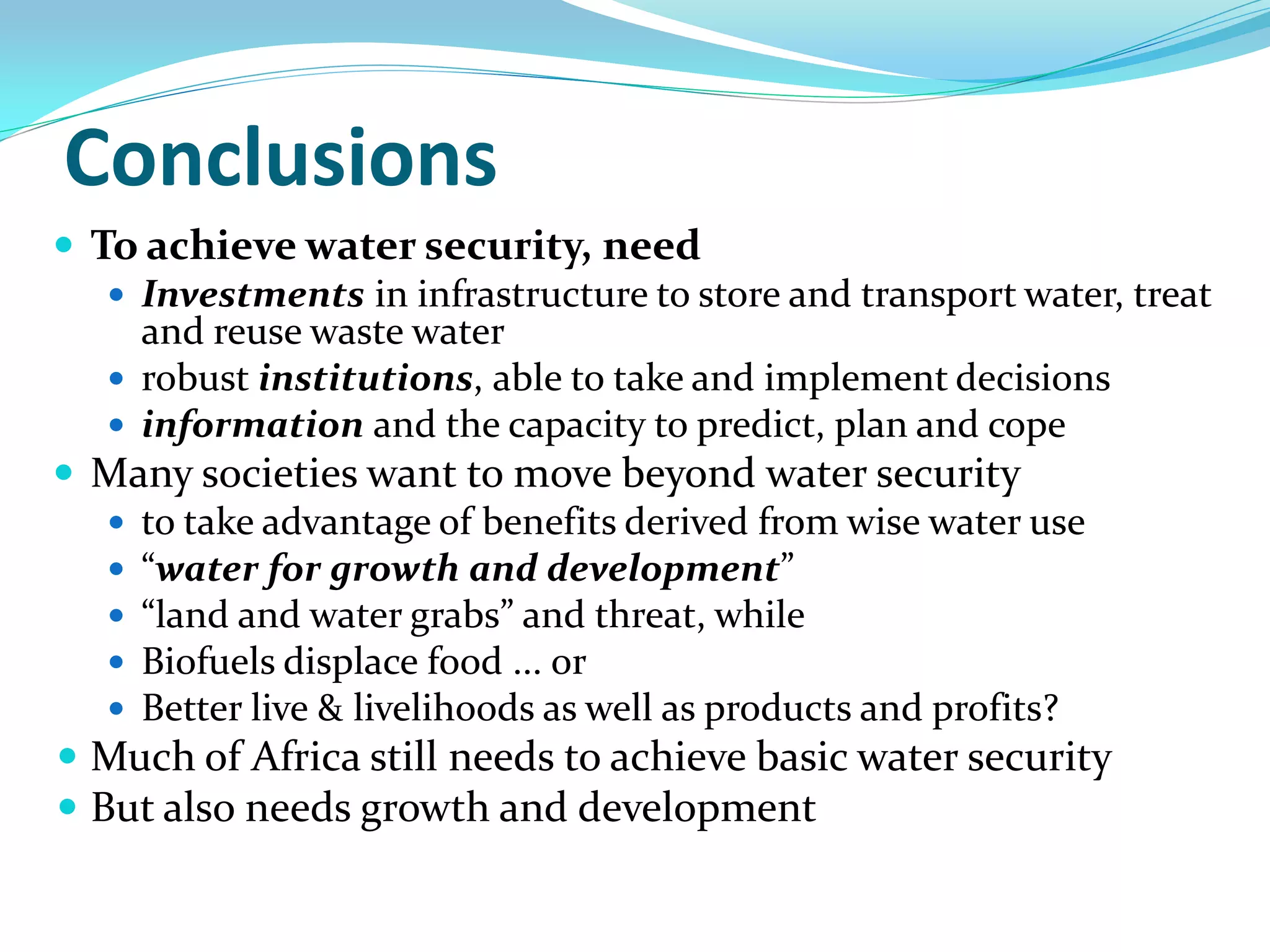 Conclusions
 To achieve water security, need
    Investments in infrastructure to store and transport water, treat
     and reuse waste water
    robust institutions, able to take and implement decisions
    information and the capacity to predict, plan and cope
 Many societies want to move beyond water security
    to take advantage of benefits derived from wise water use
    “water for growth and development”
    “land and water grabs” and threat, while
    Biofuels displace food ... or
    Better live & livelihoods as well as products and profits?
 Much of Africa still needs to achieve basic water security
 But also needs growth and development
 