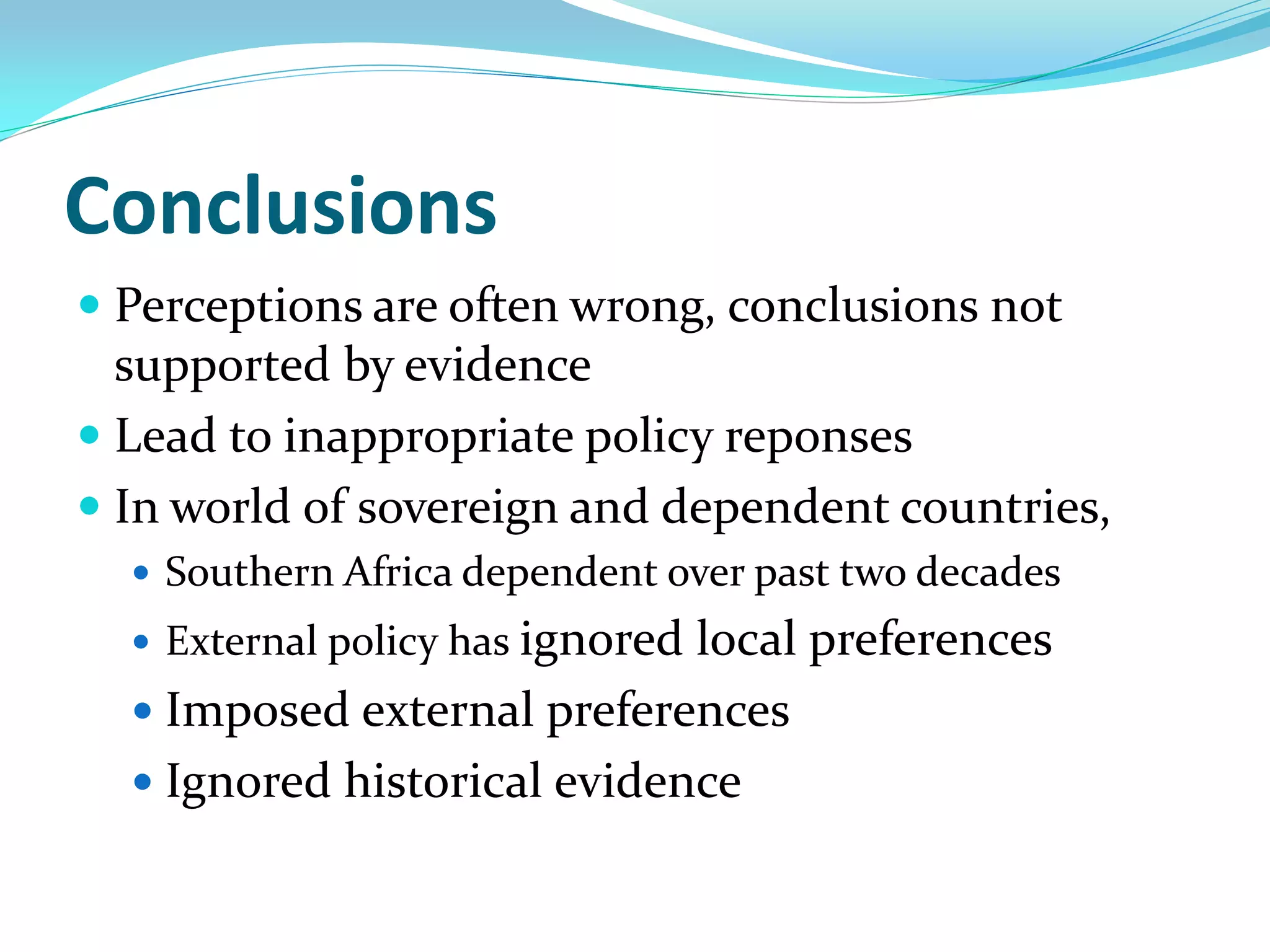 Conclusions
 Perceptions are often wrong, conclusions not
  supported by evidence
 Lead to inappropriate policy reponses
 In world of sovereign and dependent countries,
   Southern Africa dependent over past two decades
   External policy has ignored
                             local preferences
   Imposed external preferences
   Ignored historical evidence
 