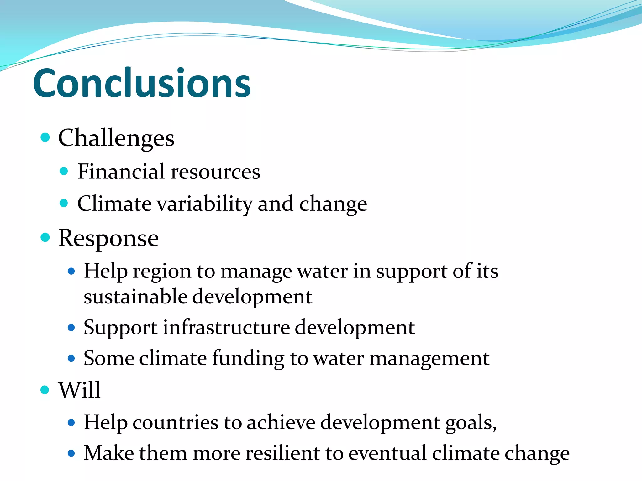 Conclusions
 Challenges
  Financial resources
  Climate variability and change
 Response
   Help region to manage water in support of its
    sustainable development
   Support infrastructure development
   Some climate funding to water management
 Will
   Help countries to achieve development goals,
   Make them more resilient to eventual climate change
 