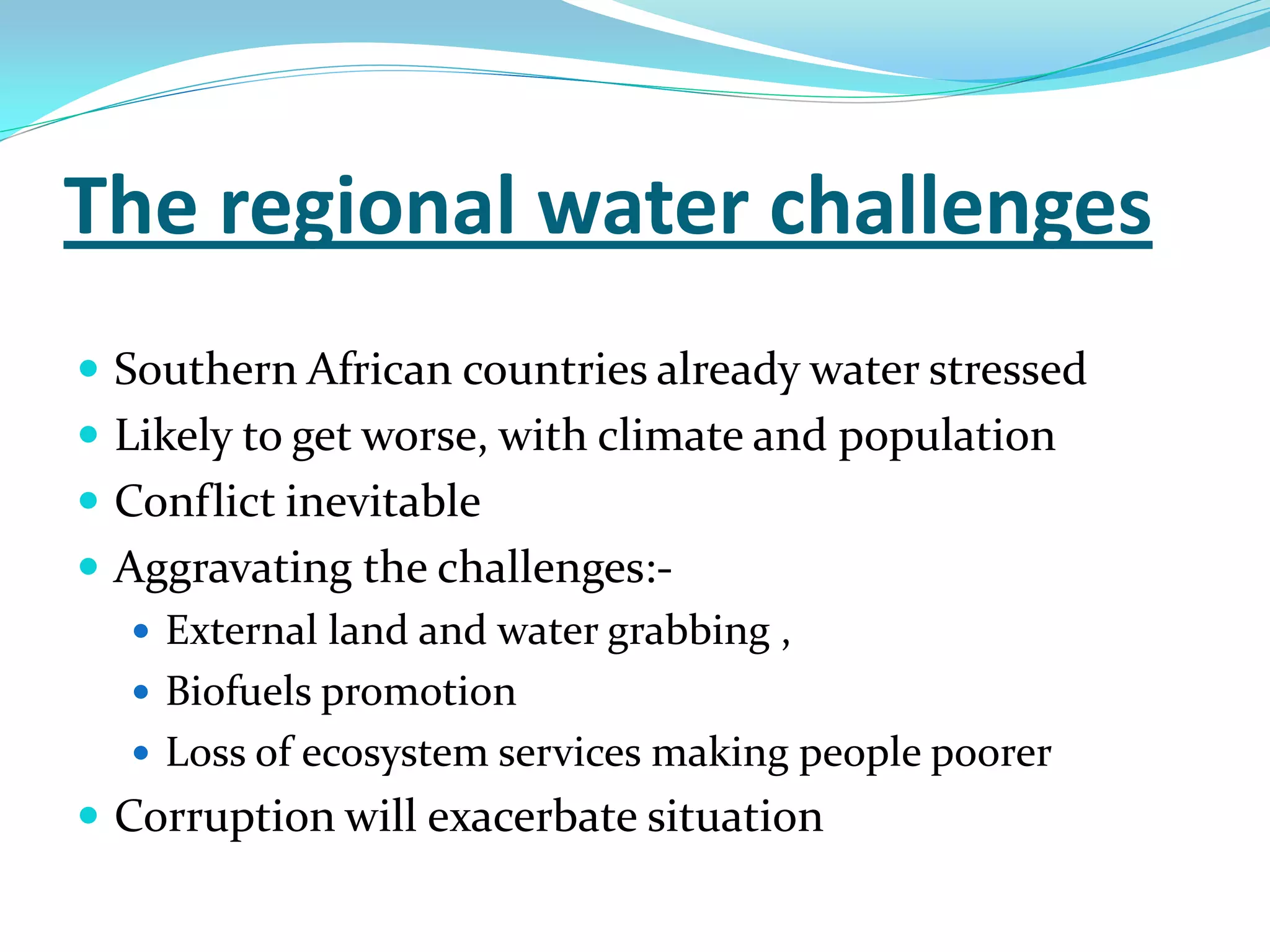 The regional water challenges
 Southern African countries already water stressed
 Likely to get worse, with climate and population
 Conflict inevitable
 Aggravating the challenges:-
    External land and water grabbing ,
    Biofuels promotion
    Loss of ecosystem services making people poorer
 Corruption will exacerbate situation
 