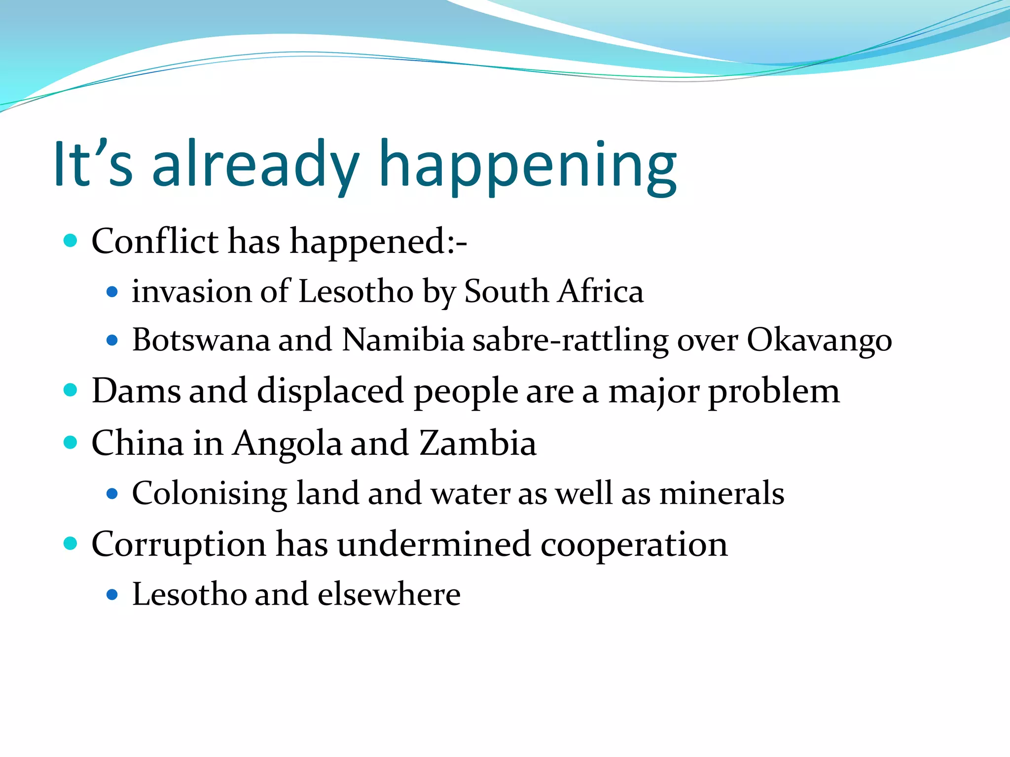 It’s already happening
 Conflict has happened:-
    invasion of Lesotho by South Africa
    Botswana and Namibia sabre-rattling over Okavango
 Dams and displaced people are a major problem
 China in Angola and Zambia
    Colonising land and water as well as minerals
 Corruption has undermined cooperation
    Lesotho and elsewhere
 