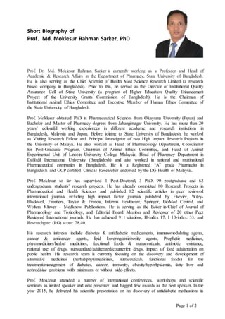 Page 1 of 2
Short Biography of
Prof. Md. Moklesur Rahman Sarker, PhD
Prof. Dr. Md. Moklesur Rahman Sarker is currently working as a Professor and Head of
Academic & Research Affairs in the Department of Pharmacy, State University of Bangladesh.
He is also serving as the Chief Scientist of Health Med Science Research Limited (a research
based company in Bangladesh). Prior to this, he served as the Director of Institutional Quality
Assurance Cell of State University (a program of Higher Education Quality Enhancement
Project of the University Grants Commission of Bangladesh). He is the Chairman of
Institutional Animal Ethics Committee and Executive Member of Human Ethics Committee of
the State University of Bangladesh.
Prof. Moklesur obtained PhD in Pharmaceutical Sciences from Okayama University (Japan) and
Bachelor and Master of Pharmacy degrees from Jahangirnagar University. He has more than 20
years’ colourful working experiences in different academic and research institutions in
Bangladesh, Malaysia and Japan. Before joining to State University of Bangladesh, he worked
as Visiting Research Fellow and Principal Investigator of two High Impact Research Projects in
the University of Malaya. He also worked as Head of Pharmacology Department, Coordinator
for Post-Graduate Program, Chairman of Animal Ethics Committee, and Head of Animal
Experimental Unit of Lincoln University College Malaysia; Head of Pharmacy Department in
Daffodil International University (Bangladesh) and also worked in national and multinational
Pharmaceutical companies in Bangladesh. He is a Registered “A” grade Pharmacist in
Bangladesh and GCP certified Clinical Researcher endorsed by the DG Health of Malaysia.
Prof. Moklesur so far has supervised 1 Post-Doctoral, 3 PhD, 90 postgraduate and 62
undergraduate students’ research projects. He has already completed 80 Research Projects in
Pharmaceutical and Health Sciences and published 82 scientific articles in peer reviewed
international journals including high impact factor journals published by Elsevier, Wiley-
Blackwell, Frontiers, Taylor & Francis, Informa Healthcare, Springer, BioMed Central, and
Wolters Kluwer - Medknow Publications. He is serving as the Editor-in-Chief of Journal of
Pharmacology and Toxicology, and Editorial Board Member and Reviewer of 20 other Peer
Reviewed International journals. He has achieved 911 citations, H-index 17, I 10-index: 33, and
Researchgate (RG) score: 28.40.
His research interests include diabetes & antidiabetic medicaments, immunomodulating agents,
cancer & anticancer agents, lipid lowering/antiobesity agents, Prophetic medicines,
phytomedicines/herbal medicines, functional foods & nutraceuticals, antibiotic resistance,
rational use of drugs, substandard/adulterated/counterfeit drugs, impact of food adulteration on
public health. His research team is currently focusing on the discovery and development of
alternative medicines (herbal/phytomedicines, nutraceuticals, functional foods) for the
treatment/management of diabetes, cancer, immunity, obesity/hyperlipidemia, fatty liver and
aphrodisiac problems with minimum or without side-effects.
Prof. Moklesur attended a number of international conferences, workshops and scientific
seminars as invited speaker and oral presenter, and bagged few awards as the best speaker. In the
year 2015, he delivered his scientific presentation on his discovery of antidiabetic medications in
 