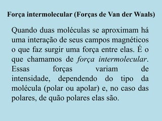 Força intermolecular (Forças de Van der Waals),[object Object],Quando duas moléculas se aproximam há uma interação de seus campos magnéticos o que faz surgir uma força entre elas. É o que chamamos de força intermolecular. Essas forças variam de intensidade, dependendo do tipo da molécula (polar ou apolar) e, no caso das polares, de quão polares elas são.,[object Object]