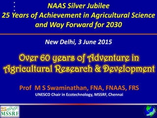 NAAS Silver Jubilee
25 Years of Achievement in Agricultural Science
and Way Forward for 2030
Prof M S Swaminathan, FNA, FNAAS, FRS
UNESCO Chair in Ecotechnology, MSSRF, Chennai
New Delhi, 3 June 2015
Over 60 years of Adventure in
Agricultural Research & Development
 