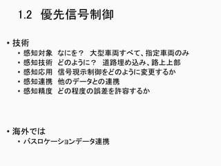 1.2 優先信号制御
• 技術
• 感知対象 なにを？ 大型車両すべて、指定車両のみ
• 感知技術 どのように？ 道路埋め込み、路上上部
• 感知応用 信号現示制御をどのように変更するか
• 感知連携 他のデータとの連携
• 感知精度 どの程度の誤差を許容するか
• 海外では
• バスロケーションデータ連携
 