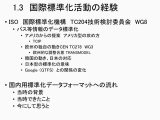 1.3 国際標準化活動の経験
• ISO 国際標準化機構 TC204技術検討委員会 WG8
• バス等情報のデータ標準化
• アメリカからの提案 アメリカ型の攻め方
• TCIP
• 欧州の独自の動きCEN TC278 WG3
• 欧州的な調整合意 TRANSMODEL
• 韓国の動き、日本の対応
• 日本型の標準化の意味
• Google （GTFS) との関係の変化
• 国内用標準化データフォーマットへの流れ
• 当時の背景
• 当時できたこと
• 今にして思うと
 