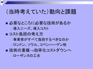 （当時考えていた）動向と課題
◼ 必要なところに必要な技術があるか
導入ニーズ、導入コスト
◼ コスト負担の考え方
事業者がすべて負担するべきなのか
ロンドン、ソウル、コペンハーゲン他
◼ 技術の重複→効率化コストダウンへ
ローザンヌの工夫
 
