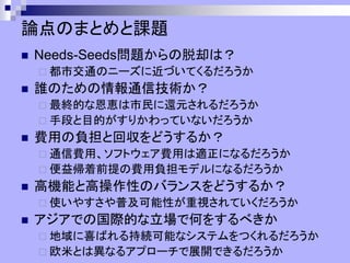 論点のまとめと課題
◼ Needs-Seeds問題からの脱却は？
 都市交通のニーズに近づいてくるだろうか
◼ 誰のための情報通信技術か？
 最終的な恩恵は市民に還元されるだろうか
 手段と目的がすりかわっていないだろうか
◼ 費用の負担と回収をどうするか？
 通信費用、ソフトウェア費用は適正になるだろうか
 便益帰着前提の費用負担モデルになるだろうか
◼ 高機能と高操作性のバランスをどうするか？
 使いやすさや普及可能性が重視されていくだろうか
◼ アジアでの国際的な立場で何をするべきか
 地域に喜ばれる持続可能なシステムをつくれるだろうか
 欧米とは異なるアプローチで展開できるだろうか
 