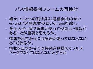 バス情報提供フレームの再検討
• 細かいことへの割り切り（通信会社のせい
or/andバス事業者のせいor/and行政）。
• 多少大ざっぱで誤差があっても欲しい情報が
あることが重要と思えるか。
• 情報を出すからには誤差があってはならない
とこだわるか。
• 情報を出すからには将来を見据えてフルス
ペックでなくてはならないとするか
 