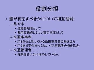 役割分担
• 誰が何をすべきかについて相互理解
– 県や市
• 道路管理者として
• 都市交通のビジョン策定主体として
– 交通事業者
• ＩＴＳを仇と思っている鉄道事業者の巻き込み
• ＩＴＳまで手のまわらないバス事業者の巻き込み
– 交通管理者
• 理解者をいかに増やしていくか。
 