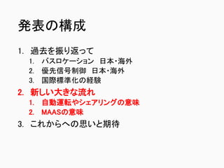 発表の構成
1. 過去を振り返って
1. バスロケーション 日本・海外
2. 優先信号制御 日本・海外
3. 国際標準化の経験
2. 新しい大きな流れ
1. 自動運転やシェアリングの意味
2. MAASの意味
3. これからへの思いと期待
 