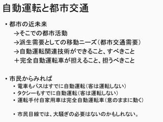 自動運転と都市交通
• 都市の近未来
→そこでの都市活動
→派生需要としての移動ニーズ（都市交通需要）
→自動運転関連技術ができること、すべきこと
＋完全自動運転車が担えること、担うべきこと
• 市民からみれば
• 電車もバスはすでに自動運転（客は運転しない）
• タクシーもすでに自動運転（客は運転しない）
• 運転手付自家用車は完全自動運転車（意のままに動く）
• 市民目線では、大騒ぎの必要はないのかもしれない。
 