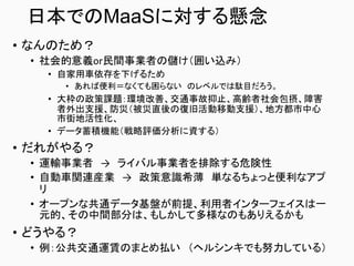 日本でのMaaSに対する懸念
• なんのため？
• 社会的意義or民間事業者の儲け（囲い込み）
• 自家用車依存を下げるため
• あれば便利＝なくても困らない のレベルでは駄目だろう。
• 大枠の政策課題：環境改善、交通事故抑止、高齢者社会包摂、障害
者外出支援、防災（被災直後の復旧活動移動支援）、地方都市中心
市街地活性化、
• データ蓄積機能（戦略評価分析に資する）
• だれがやる？
• 運輸事業者 → ライバル事業者を排除する危険性
• 自動車関連産業 → 政策意識希薄 単なるちょっと便利なアプ
リ
• オープンな共通データ基盤が前提、利用者インターフェイスは一
元的、その中間部分は、もしかして多様なのもありえるかも
• どうやる？
• 例：公共交通運賃のまとめ払い （ヘルシンキでも努力している）
 