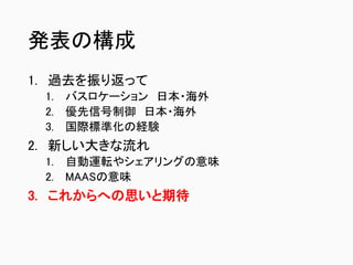 発表の構成
1. 過去を振り返って
1. バスロケーション 日本・海外
2. 優先信号制御 日本・海外
3. 国際標準化の経験
2. 新しい大きな流れ
1. 自動運転やシェアリングの意味
2. MAASの意味
3. これからへの思いと期待
 