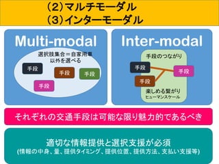 31
（２）マルチモーダル
（３）インターモーダル
Multi-modal Inter-modal
選択肢集合＝自家用車
以外を選べる
手段
手段
手段手段
手段のつながり
手段
手段
手段
それぞれの交通手段は可能な限り魅力的であるべき
適切な情報提供と選択支援が必須
(情報の中身、量、提供タイミング、提供位置、提供方法、支払い支援等)
楽しめる繋がり
ヒューマンスケール
 