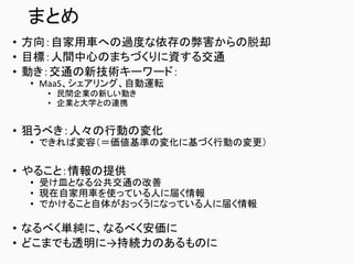 まとめ
• 方向：自家用車への過度な依存の弊害からの脱却
• 目標：人間中心のまちづくりに資する交通
• 動き：交通の新技術キーワード：
• MaaS、シェアリング、自動運転
• 民間企業の新しい動き
• 企業と大学との連携
• 狙うべき：人々の行動の変化
• できれば変容（＝価値基準の変化に基づく行動の変更）
• やること：情報の提供
• 受け皿となる公共交通の改善
• 現在自家用車を使っている人に届く情報
• でかけること自体がおっくうになっている人に届く情報
• なるべく単純に、なるべく安価に
• どこまでも透明に→持続力のあるものに
 