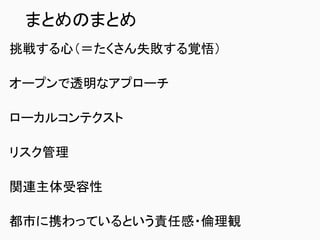 まとめのまとめ
挑戦する心（＝たくさん失敗する覚悟）
オープンで透明なアプローチ
ローカルコンテクスト
リスク管理
関連主体受容性
都市に携わっているという責任感・倫理観
 